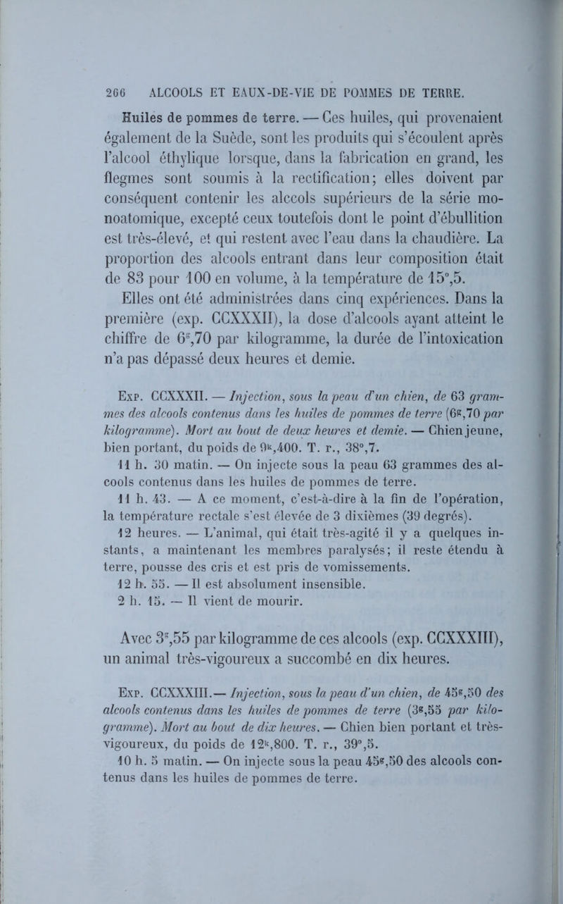 Huiles de pommes de terre. — Ces huiles, qui provenaient également de la Suède, sont les produits qui s’écoulent après l’alcool éthylique lorsque, dans la fabrication en grand, les flegmes sont soumis à la rectification; elles doivent par conséquent contenir les alccols supérieurs de la série mo- noatomique, excepté ceux toutefois dont le point d’ébullition est très-élevé, et qui restent avec l’eau dans la chaudière. La proportion des alcools entrant dans leur composition était de 83 pour 100 en volume, à la température de 15°,5. Elles ont été administrées dans cinq expériences. Dans la première (exp. GGXXXII), la dose d’alcools ayant atteint le chiffre de 6°,70 par kilogramme, la durée de l’intoxication n’a pas dépassé deux heures et demie. Exp. CCXXXII. — Injection^ sous la peau d'un chien, de 63 gram- mes des alcools contenus dans les huiles de pommes de terre (6s,70 par kilogramme). Mort au bout de deux heures et demie. — Chien jeune, bien portant, du poids de 9^,400. T. r., 38°,7. 11 h. 30 matin. — On injecte sous la peau 63 grammes des al- cools contenus dans les huiles de pommes de terre. 11 h. 43. — A ce moment, c’est-à-dire à la fin de l’opération, la température rectale s’est élevée de 3 dixièmes (39 degrés). 12 heures. — L’animal, qui était très-agité il y a quelques in- stants, a maintenant les membres paralysés; il reste étendu à terre, pousse des cris et est pris de vomissements. 12 h. oo. — Il est absolument insensible. 2 h. 15. — 11 vient de mourir. Avec 3%55 par kilogramme de ces alcools (exp. GGXXXIÏI), un animal très-vigoureux a succombé en dix heures. Exp. GCXXXIII.— Injection, sous la peau d’un chien, de 45^,50 des alcools contenus dans les huiles de pommes de terre (3e,53 par kilo- gramme). Mort au bout de dix heures. — Chien bien portant et très- vigoureux, du poids de 12's800. T. r., 39°,5. 10 h. 5 matin. — On injecte sous la peau 45«,50 des alcools con- tenus dans les huiles de pommes de terre.