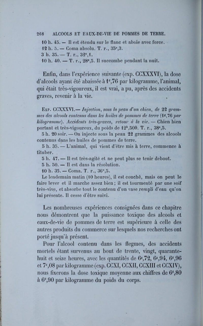 10 h. 4o. — Il est étendu sur le flanc et aboie avec force. > 12 h. O. — Coma absolu. T. r., 35%3. 3 h. 33. — T. r., 32°,1. 10 h. 40. — T. r., 28°,5. Il succombe pendant la nuit. Enfin, dans Texpérience suivante (exp. GCXXXVI), la dose d’alcools ayant été abaissée à 1^,76 par kilogramme, l’animal, qui était très-vigoureux, il est vrai, a pu, après des accidents graves, revenir à la vie. Exp. GCXXXVI.— Injection^ sous la peau d'un chien^ de 22 gram- mes des alcools contenus dans les huiles de pommes de terre fl?,76 par kilogramme). Accidents très-graves., retour à la vie. — Chien bien portant et très-vigoureux, du poids de 12'^,500. T. r., 38°,5. O h. 20 soir. — On injecte sous la peau 22 granimes des alcools contenus dans les huiles de pommes de terre. 5 h. 33. — L’animal, qui vient d’être mis à terre, commence à tituber. . 5 h. 47. — Il est très-agité et ne peut plus se tenir debout. 5 h. 50. — Il est dans la résolution. lOh. 35. — Coma. T. r., 36°,5. Le lendemain matin (10 heures), il est couché, mais on peut le faire lever et il marche assez bien ; il est tourmenté par une soif très-vive, et absorbe tout le contenu d’un vase rempli d’eau qu’on lui présente. Il cesse d’être suivi. Les nombreuses expériences consignées dans ce chapitre nous démontrent que la puissance toxique des alcools et eaux-de-vie de pommes de terre est supérieure à celle des autres produits du commerce sur lesquels nos recherches ont porté jusqu’à présent. Pour l’alcool contenu dans les flegmes, des accidents mortels étant survenus au bout de trente, vingt, quarante- huit et seize heures, avec les quantités de 6^,72, 6,94, 6^,96 et 7%08 par kilogramme (exp. GGXI, GGXII, GGXIII et GGXIV), nous fixerons la dose toxique moyenne aux chiffres de 6®,80 à 6^,90 par kilogramme du poids du corps.