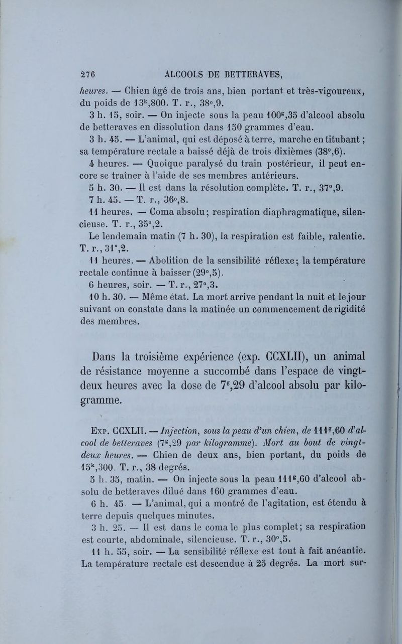 heures. — Chien âgé de trois ans, bien portant et très-vigoureux, du poids de IS'^jSOO. T. r., 38°,9. 3 h. 15, soir. — On injecte sous la peau 100^^,33 d’alcool absolu de betteraves en dissolution dans 130 grammes d’eau. 3 b. 43. — L’animal, qui est déposé à terre, marche en titubant ; sa température rectale a baissé déjà de trois dixièmes (38°,6). 4 heures. — Quoique paralysé du train postérieur, il peut en- core se traîner à l’aide de ses membres antérieurs. 3 h. 30. — Il est dans la résolution complète. T. r., 37°,9. 7h. 43.—T. r., 36°,8. il heures. — Coma absolu; respiration diaphragmatique, silen- cieuse. T. r., 33°,2. Le lendemain matin (7 h. 30), la respiration est faible, ralentie. T. r.,31“,2. 11 heures. — Abolition de la sensibilité réflexe; la température rectale continue à baisser (29°,3). 6 heures, soir. — T. r., 27°,3. 10 h. 30. — Même état. La mort arrive pendant la nuit et lejour suivant on constate dans la matinée un commencement de rigidité des membres. Dans la troisième expérience (exp. CGXLII), un animal de résistance moyenne a succombé dans l’espace de vingt- deux heures avec la dose de 7^,29 d’alcool absolu par kilo- gramme. Exp. GGXLII. — Injection^ sous la peau d’un chien., de 111^,60 d'al- cool de betteraves (7^,29 par kilogramme). Mort au bout de vingt- deux heures. — Chien de deux ans, bien portant, du poids de 13‘,300. T. r., 38 degrés. 3 h. 33, matin. — On injecte sous la peau 111^,60 d’alcool ab- solu de betteraves dilué dans 160 grammes d’eau. 6 h. 45 — L’animal, qui a montré de l’agitation, est étendu à terre depuis quelques minutes. 3 h. 23. — Il est dans le comale plus complet; sa respiration est courte, abdominale, silencieuse. T.r., 30°,3. 11 h. 33, soir. — La sensibilité réflexe est tout à fait anéantie. La température rectale est descendue à 23 degrés. La mort sur-