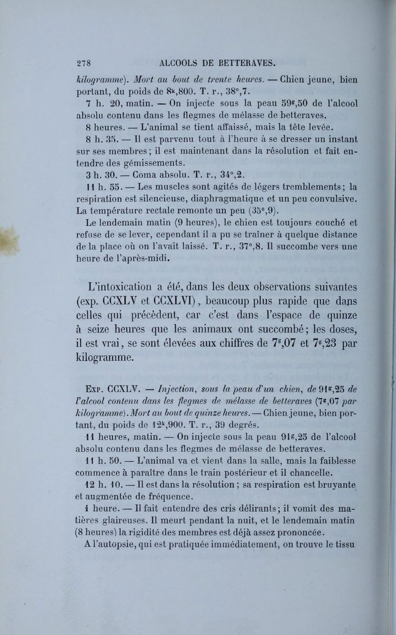 kilogramme). Mort au bout de trente heures. — Chien jeune, bien portant, du poids de 8^,800. T. r., 38°,7. 7 h. 20, matin. — On injecte sous la peau 59^,50 de l’alcool absolu contenu dans les flegmes de mélasse de betteraves. 8 heures. — L’animal se tient affaissé, mais la tête levée. 8 b. 85. — Il est parvenu tout à l’heure à se dresser un instant sur ses membres ; il est maintenant dans la résolution et fait en- tendre des gémissements. 3 h. 30. — Coma absolu. T. r., 34°,2. Il h. 53. — Les muscles sont agités de légers tremblements; la respiration est silencieuse, diaphragmatique et un peu convulsive. La température rectale remonte un peu (35°,9). Le lendemain matin (9 heures), le chien est toujours couché et refuse de se lever, cependant il a pu se traîner à quelque distance de la place où on l’avait laissé. T. r., 37°,8. Il succombe vers une heure de l’après-midi. L’intoxication a été, dans les deux observations suivantes (exp. CCXLV et GCXLVI), beaucoup plus rapide que dans celles qui précèdent, car c’est dans l’espace de quinze à seize heures que les animaux ont succombé ; les doses, il est vrai, se sont élevées aux chiffres de 7^,07 et 7^,23 par kilogramme. Exp. CCXLV. — Injection, sous la peau d'un chien, de 91^,23 de Valcool contenu dans les flegmes de mélasse de betteraves (7^,07 par kilogj'amme). Mort au bout de quinze hew'es. — Chien jeune, bien por- tant, du poids de 12'^,900. T. r., 39 degrés. 11 heures, matin. — On injecte sous la peau 918,23 de l’alcool absolu contenu dans les flegmes de mélasse de betteraves. 11 h. 50. — L’animal va et vient dans la salle, mais la faiblesse commence à paraître dans le train postérieur et il chancelle. 12 h. 10. — Il est dans la résolution ; sa respiration est bruyante et augmentée de fréquence. 1 heure. — Il fait entendre des cris délirants; il vomit des ma- tières glaireuses. Il meurt pendant la nuit, et le lendemain matin (8 heures) la rigidité des membres est déjà assez prononcée. A l’autopsie, qui est pratiquée immédiatement, on trouve le tissu