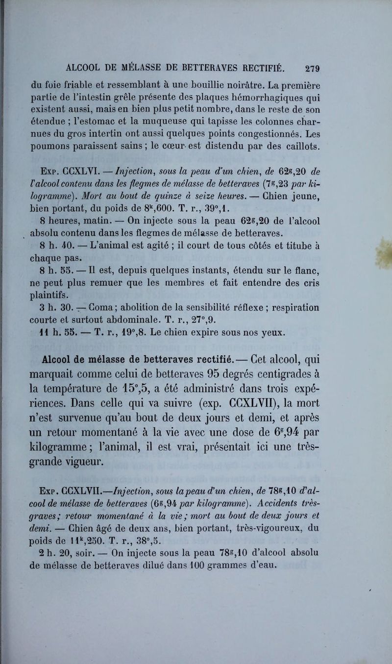 du foie friable et ressemblant à une bouillie noirâtre. La première partie de l’intestin grêle présente des plaques hémorrhagiques qui existent aussi, mais en bien plus petit nombre, dans le reste de son étendue ; l’estomac et la muqueuse qui tapisse les colonnes char- nues du gros intertin ont aussi quelques points congestionnés. Les poumons paraissent sains; le cœur-est distendu par des caillots. Exp. GGXLYI. —Injection^ sous la peau d^un chien^ de 626,20 de Valcool contenu dans les flegmes de mélasse de betteraves (76,23 par ki- logramme). Mort au bout de quinze à seize heures. — Ghien jeune, bien portant, du poids de 8‘^,G00. T. r., 39“,1. 8 heures, matin. — On injecte sous la peau 62s,20 de l’alcool absolu contenu dans les flegmes de mélasse de betteraves. 8 h. 40. — L’animal est agité ; il court de tous côtés et titube à chaque pas. 8 h. 55. — Il est, depuis quelques instants, étendu sur le flanc, ne peut plus remuer que les membres et fait entendre des cris plaintifs. 3 h. 30. — Goma; abolition de la sensibilité réflexe ; respiration courte et surtout abdominale. T. r., 27°,9. Il h. 55. — T. r., 19°,8. Le chien expire sous nos yeux. Alcool de mélasse de betteraves rectifié.— Cet alcool, qui marquait comme celui de betteraves 95 degrés centigrades à la température de 15°,5, a été administré dans trois expé- riences. Dans celle qui va suivre (exp. CGXLVII), la mort n’est survenue qu’au bout de deux jours et demi, et après un retour momentané à la vie avec une dose de 6^,94 par kilogramme; l’animal, il est vrai, présentait ici une très- grande vigueur. Exp. GGXLYII.—Injection^ sous lapeaud'un chien, de 786,10 d'al- cool de mélasse de betteraves (66,94 par kilogramme). Accidents très- graves; retour momentané à la vie ; mort au bout de deux jours et demi. — Ghien âgé de deux ans, bien portant, très-vigoureux, du poids de !l‘',2o0. T. r., 38°,5. 2 h. 20, soir. — On injecte sous la peau 786,10 d’alcool absolu de mélasse de betteraves dilué dans 100 grammes d’eau.