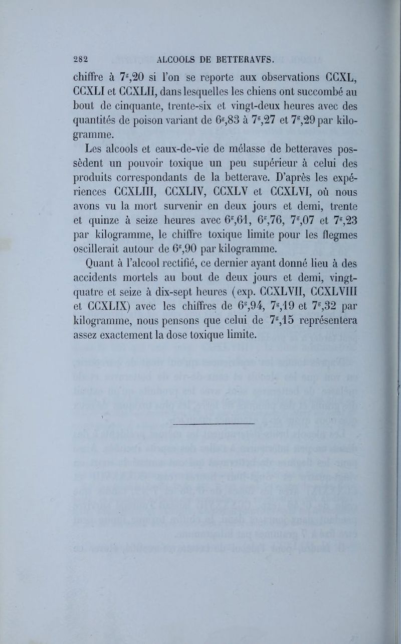 chiffre à 7%20 si l’on se reporte aux observations GGXL, GGXLI et GGXLII, dans lesquelles les chiens ont succombé au bout de cinquante, trente-six et vingt-deux heures avec des quantités de poison variant de 6=,83 à 7®,27 et 7^,29 par kilo- gramme. Les alcools et eaux-de-vie de mélasse de betteraves pos- sèdent un pouvoir toxique un peu supérieur à celui des produits correspondants de la betterave. D’après les expé- riences GGXLIII, GGXLIV, GGXLV et GGXLVI, où nous avons vu la mort survenir en deux jours et demi, trente et quinze à seize heures avec 6^,61, 6^,76, 7^,07 et 7^,23 par kilogramme, le chiffre toxique limite pour les flegmes oscillerait autour de 6^,90 par kilogramme. Quant à l’alcool rectifié, ce dernier ayant donné lieu à des accidents mortels au bout de deux jours et demi, vingt- quatre et seize à dix-sept heures (exp. GGXLYII, GGXLVIII et GGXLIX) avec les chiffres de 6%94, 7^19 et 7%32 par kilogramme, nous pensons que celui de 7%15 représentera assez exactement la dose toxique limite.