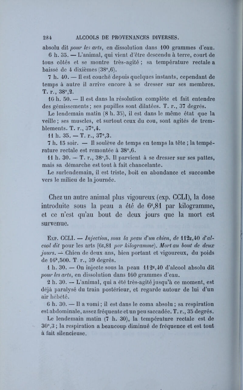 absolu à\i pour les arts, en dissolution dans 100 grammes d’eau. 6 h. 35. — L’animal, qui vient d’être descendu à terre, court de tous côtés et se montre très-agité ; sa température rectale a baissé de 4 dixièmes (38°,6). 7 h. 40. — 11 est couché depuis quelques instants, cependant de temps à autre il arrive encore à se dresser sur ses membres. T. r., 38°,5. 10 h. 50. — Il est dans la résolution complète et fait entendre des gémissements; ses pupilles sont dilatées. T. r., 37 degrés. Le lendemain matin (8 h. 35), il est dans le même état que la veille ; ses muscles, et surtout ceux du cou, sont agités de trem- blements. T. r., 37°,4. 11 h. 35. — T. r., 37°,3. 7 h. 15 soir. — 11 soulève de temps en temps la tête ; la tempé- rature rectale est remontée à 38°,6. 11 h. 30. — T. r., 38°,5. Il parvient à se dresser sur ses pattes, mais sa démarche est tout à fait chancelante. Le surlendemain, il est triste, boit en abondance et succombe vers le milieu de la journée. Chez un autre animal plus vigoureux (exp. CCLI), la dose introduite sous la peau a été de 6^,81 par kilogramme, et ce n’est qu’au bout de deux jours que la mort est survenue. Exp. GGLI. — Injection, sous la peau d'un chien, de 112g,40 d'al- cool dit pour les arts (6g,81 par kilogramme). Mort au bout de deux jours. — Ghien de deux ans, bien portant et vigoureux, du poids de 16‘^,500. T. r., 39 degrés. 1 h. 30. — On injecte sous la peau 112^,40 d’alcool absolu dit pour les arts, en dissolution dans 160 grammes d’eau. 2 h. 30. — L’animal, qui a été très-agité jusqu’à ce moment, est déjà paralysé du train postérieur, et regarde autour de lui d’un air hébété. 6 h. 30. — Il a vomi ; il est dans le coma absolu ; sa respiration est abdominale, assez fréquente et un peu saccadée. T. r., 35 degrés. Le lendemain matin (7 h. 30), la température rectale est de 30°,3 ; la respiration a beaucoup diminué de fréquence et est tout à fait silencieuse.