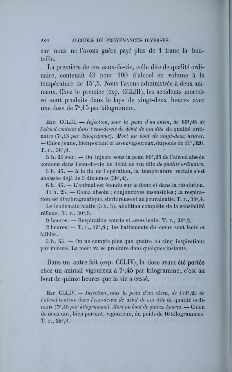 car nous ne l’avons guère payé plus de 1 franc la bou- teille. La première de ces eaux-de-vie, celle dite de qualité ordi- naire, contenait 43 pour 100 d’alcool en volume à la température de 15°,5. Nous l’avons administrée à deux ani- maux. Chez le premier (exp. CGLIII), les accidents mortels se sont produits dans le laps de vingt-deux heures avec une dose de 7%15 par kilogramme. Exp. CGLIII. — Injection^ sous la peau d'un chien^ de 80^,95 de l'alcool contenu dans l'eau-de-vie de débit de vin dite de qualité ordi- naire (7s,15 kilogramme). Mort au bout de vingt-deux heures. — Chien jeune, bienportant et assezvigoureux, dupoids de 11^,320. T. r., 38°,9. 5 h. 20 soir. — On injecte sous la peau 80s,95 de l’alcool absolu contenu dans Feau-de-vie de débit de vin dite de qualité ordinaire. .5 h. 45. — A la fin de l’opération, la température rectale s’est abaissée déjà de 3 dixièmes (38°,4). 6 h. 43. — L’animal est étendu sur le flanc et dans la résolution. 11 h. 23. — Coma absolu ; conjonctives insensibles ; la respira- tion est diaphragmatique, stertoreuse et unpeuralentie. T. r., 34%4. Le lendemain matin (3 h. 3), abolition complète de la sensibilité réflexe. T. r., 30°,9. 9 heures. — Respiration courte et assez lente. T. r., 24°,2. 2 heures. — T. r., 19°,8 ; les battements du cœur sont lents et faibles. 3 h. 53. — On ne compte plus que quatre ou cinq inspirations par minute. La mort va se produire dans quelques instants. Dans un autre.fait (exp. CCLIV), la dose ayant été portée chez un animal vigoureux à 7^,45 par kilogramme, c’est au bout de quinze heures que la vie a cessé. Exp. GGLIV, — Injection., sous la peau d'un chien, de 119°,23 de l'alcool contenu dans l'eau-de-vie de débit de vin dite de qualité ordi- naire (7ë,43 par kilogramme). Mort au bout de quinze heures. — Chien de deux ans, bien portant, vigoureux, du poids de 16 kilogrammes. T. r., 38°,6.