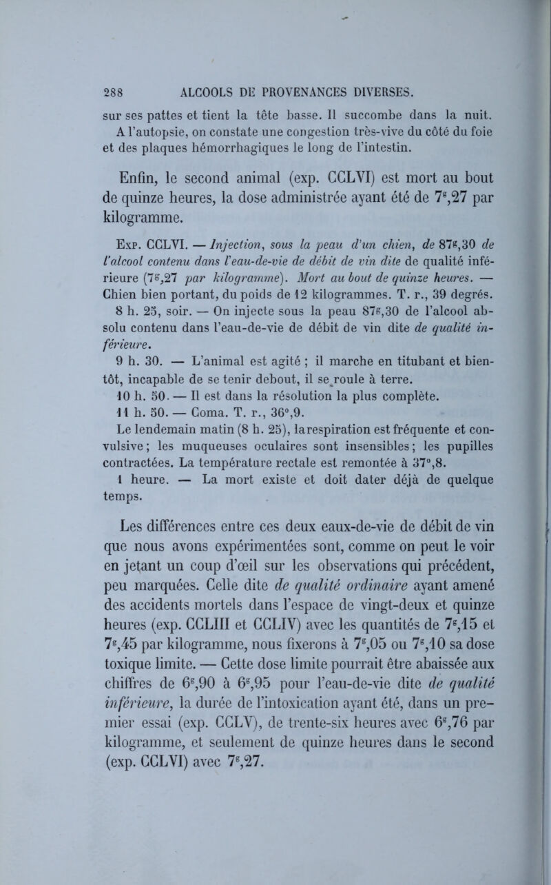 sur ses pattes et tient la tête basse. Il succombe dans la nuit. A l’autopsie, on constate une congestion très-vive du côté du foie et des plaques hémorrhagiques le long de l’intestin. Enfin, le second animal (exp. GGLVI) est mort au bout de quinze heures, la dose administrée ayant été de 7®,27 par kilogramme. Exp. GGLVI. — Injection^ sous la j)eau d'un chien, de 87^,30 de l’alcool contenu dans l'eau-de-vie de débit de vin dite de qualité infé- rieure (7^,27 par kilogramme). Mort au bout de quinze heu7'es. — Ghien bien portant, du poids de 12 kilogrammes. T. r., 39 degrés. 8 h. 23, soir. — On injecte sous la peau 87e,30 de l’alcool ab- solu contenu dans l’eau-de-vie de débit de vin dite de qualité in- férieure, 9 h. 30. — L’animal est agité ; il marche en titubant et bien- tôt, incapable de se tenir debout, il semoule à terre. 10 h. 50. — Il est dans la résolution la plus complète. 11 h. 50. — Goma. T. r., 36%9. Le lendemain matin (8 h. 23), larespiration est fréquente et con- vulsive ; les muqueuses oculaires sont insensibles ; les pupilles contractées. La température rectale est remontée à 37,8. 1 heure. — La mort existe et doit dater déjà de quelque temps. Les différences entre ces deux eaux-de-vie de débit de vin que nous avons expérimentées sont, comme on peut le voir en jetant un coup d’œil sur les observations qui précédent, peu marquées. Gelle dite de qualité ordinaire ayant amené des accidents mortels dans l’espace de vingt-deux et quinze heures (exp. GGLIII et GGLIV) avec les quantités de 7^,15 et 7^,45 par kilogramme, nous fixerons à 7®,05 ou 7% 10 sa dose toxique limite. — Gette dose limite pourrait être abaissée aux chiffres de 6^,90 à 6^,95 pour l’eau-de-vie dite de qualité inférieure, la durée de l’intoxication ayant été, dans un pre- mier essai (exp. GGLV), de trente-six heures avec 6^,76 par kilogramme, et seulement de quinze heures dans le second (exp. GGLYI) avec 7^,27.