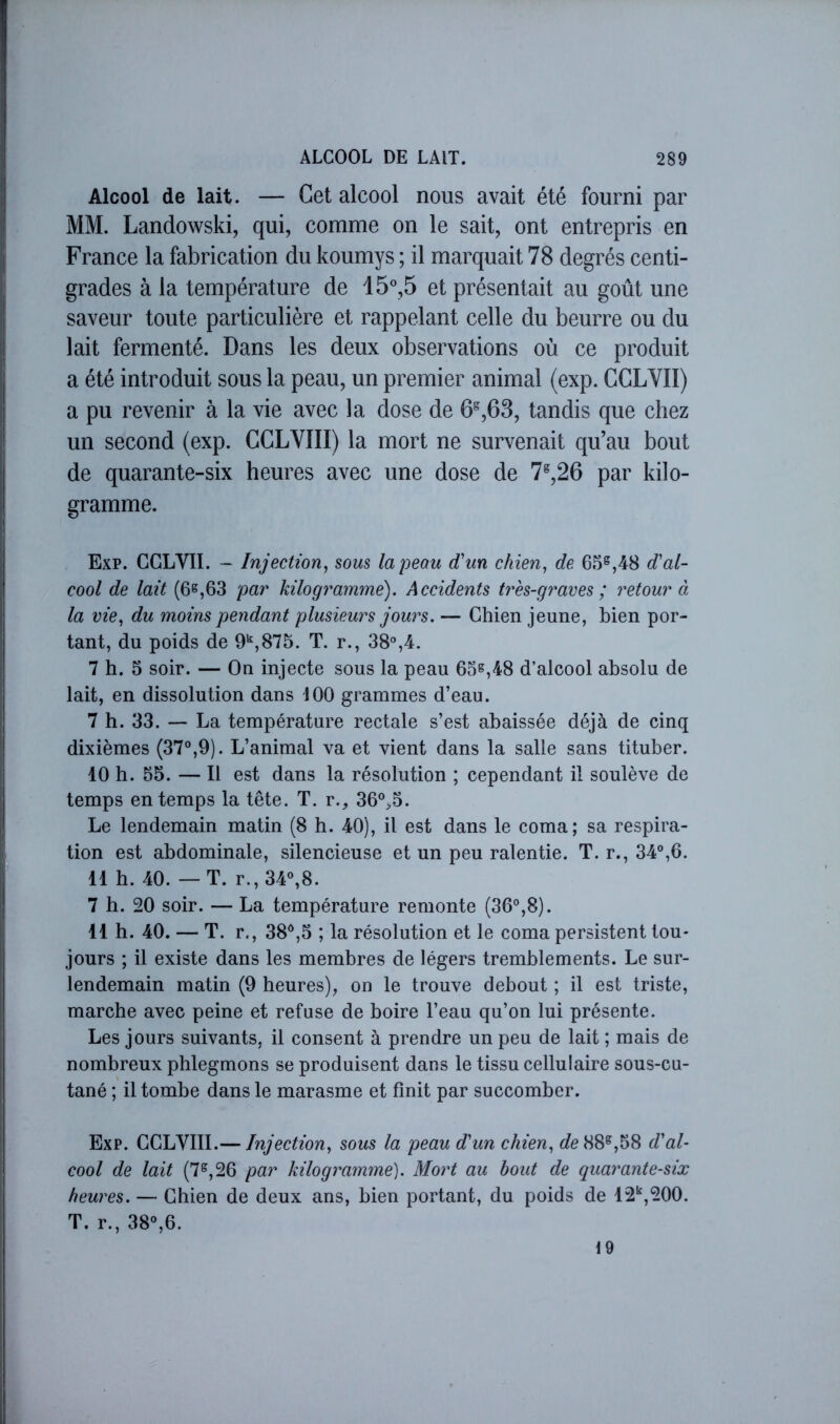 Alcool de lait. — Cet alcool nous avait été fourni par MM. Landowski, qui, comme on le sait, ont entrepris en France la fabrication du koumys ; il marquait 78 degrés centi- grades à la température de 15°,5 et présentait au goût une saveur toute particulière et rappelant celle du beurre ou du lait fermenté. Dans les deux observations où ce produit a été introduit sous la peau, un premier animal (exp. CCLVII) a pu revenir à la vie avec la dose de 6^,63, tandis que chez un second (exp. CCLVIII) la mort ne survenait qu’au bout de quarante-six heures avec une dose de 7^,26 par kilo- gramme. Exp. CCLVII. - Injection^ sous la peau d’un chien, de 65^,48 dal- cool de lait (6^,63 par kilogramme). Accidents très-graves; retour à la vie, du moins pendant plusieurs jours. — Chien jeune, bien por- tant, du poids de O*,875. T. r., 38%4. 7 h. 5 soir. — On injecte sous la peau 65^,48 d’alcool absolu de lait, en dissolution dans iOO grammes d’eau. 7 h. 33. — La température rectale s’est abaissée déjà de cinq dixièmes (37°,9). L’animal va et vient dans la salle sans tituber. 10 h. 55. — Il est dans la résolution ; cependant il soulève de temps en temps la tête. T. r., 36°,5. Le lendemain matin (8 h. 40), il est dans le coma; sa respira- tion est abdominale, silencieuse et un peu ralentie. T. r., 34°,6. 11 h. 40. — T. r.,34°,8. 7 h. 20 soir. — La température remonte (36°,8). 11 h. 40. — T. r., 38°,5 ; la résolution et le coma persistent tou- jours ; il existe dans les membres de légers tremblements. Le sur- lendemain matin (9 heures), on le trouve debout ; il est triste, marche avec peine et refuse de boire l’eau qu’on lui présente. Les jours suivants, il consent à prendre un peu de lait ; mais de nombreux phlegmons se produisent dans le tissu cellulaire sous-cu- tané ; il tombe dans le marasme et finit par succomber. Exp. CCLVIII.— Injection, sous la peau dun chien, 88^,58 d'al- cool de lait (7^,26 par kilogramme). Mort au bout de quarante-six heures. — Chien de deux ans, bien portant, du poids de 12,200. T. r., 38°,6. 19