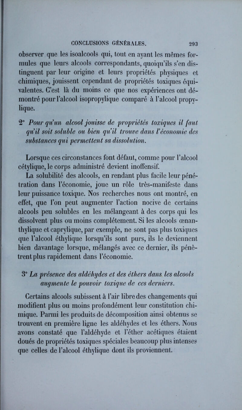 observer que les isoalcools qui, tout en ayant les mêmes for- mules que leurs alcools correspondants, quoiqu’ils s’en dis- tinguent par leur origine et leurs propriétés physiques et chimiques, jouissent cependant de propriétés toxiques équi- valentes. C’est là du moins ce que nos expériences ont dé- montré pour l’alcool isopropylique comparé à l’alcool propy- lique. 2“ Pour qu\m alcool jouisse de propriétés toxiques il faut qu'il soit soluble ou bien quil trouve dans l'économie des substances qui permettent sa dissolution. Lorsque ces circonstances font défaut, comme pour l’alcool cétylique, le corps administré devient inoffensif. La solubilité des alcools, en rendant plus facile leur péné- tration dans l’économie, joue un rôle très-manifeste dans leur puissance toxique. Nos recherches nous ont montré, en effet, que l’on peut augmenter l’action nocive de certains alcools peu solubles en les mélangeant à des corps qui les dissolvent plus ou moins complètement. Si les alcools œnan- thylique et caprylique, par exemple, ne sont pas plus toxiques que l’alcool éthylique lorsqu’ils sont purs, ils le deviennent bien davantage lorsque, mélangés avec ce dernier, ils pénè- trent plus rapidement dans l’économie. 3” La présence des aldéhydes et des éthers dans les alcools augmente le pouvoir toxique de ces derniers. Certains alcools subissent à l’air libre des changements qui modifient plus ou moins profondément leur constitution chi- mique. Parmi les produits de décomposition ainsi obtenus se trouvent en première ligne les aldéhydes et les éthers. Nous avons constaté que l’aldéhyde et l’éther acétiques étaient doués de propriétés toxiques spéciales beaucoup plus intenses que celles de l’alcool éthylique dont ils proviennent.