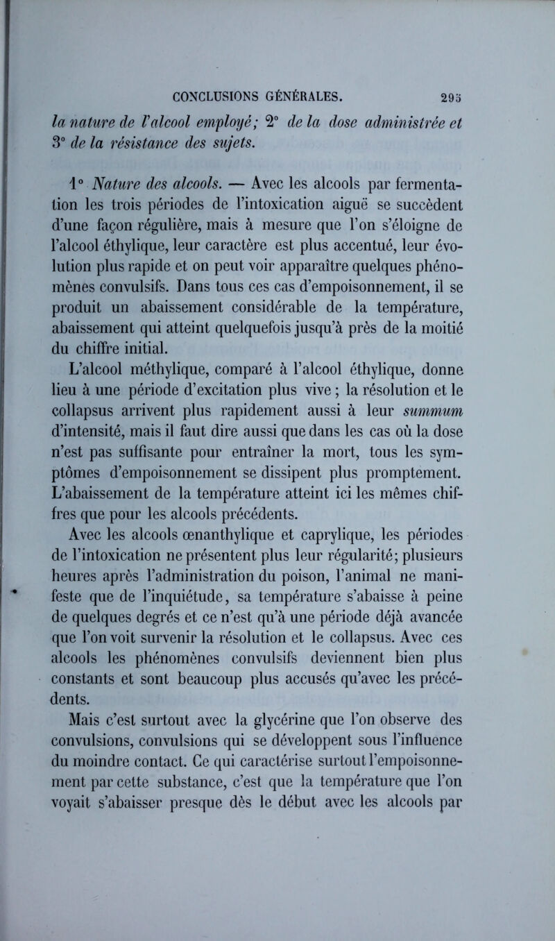 la nature de V alcool emyloijé; 2° delà dose administrée et 3° de la résistance des sujets. Nature des alcools. — Avec les alcools par fermenta- tion les trois périodes de l’intoxication aiguë se succèdent d’une façon régulière, mais à mesure que l’on s’éloigne de l’alcool éthylique, leur caractère est plus accentué, leur évo- lution plus rapide et on peut voir apparaître quelques phéno- mènes convulsifs. Dans tous ces cas d’empoisonnement, il se produit un abaissement considérable de la température, abaissement qui atteint quelquefois jusqu’à près de la moitié du chiffre initial. L’alcool méthylique, comparé à l’alcool éthylique, donne lieu à une période d’excitation plus vive ; la résolution et le collapsus arrivent plus rapidement aussi à leur summum d’intensité, mais il faut dire aussi que dans les cas où la dose n’est pas suffisante pour entraîner la mort, tous les sym- ptômes d’empoisonnement se dissipent plus promptement. L’abaissement de la température atteint ici les mêmes chif- fres que pour les alcools précédents. Avec les alcools œnanthylique et caprylique, les périodes de l’intoxication ne présentent plus leur régularité; plusieurs heures après l’administration du poison, l’animal ne mani- feste que de l’inquiétude, sa température s’abaisse à peine de quelques degrés et ce n’est qu’à une période déjà avancée que l’on voit survenir la résolution et le collapsus. Avec ces alcools les phénomènes convulsifs deviennent bien plus constants et sont beaucoup plus accusés qu’avec les précé- dents. Mais c’est surtout avec la glycérine que l’on observe des convulsions, convulsions qui se développent sous l’influence du moindre contact. Ce qui caractérise surtout l’empoisonne- ment par cette substance, c’est que la température que l’on voyait s’abaisser presque dès le début avec les alcools par