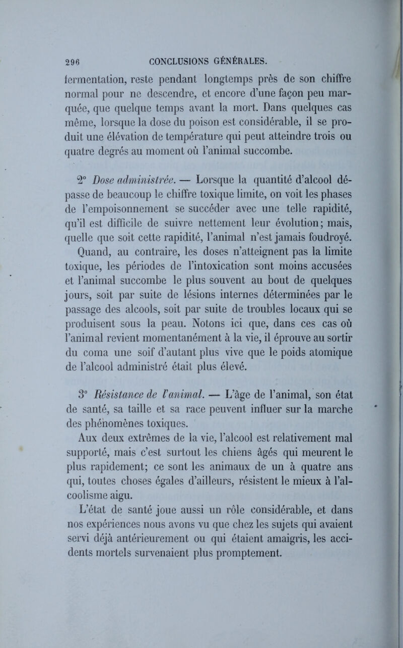 fermentation, reste pendant longtemps près de son chiffre normal pour ne descendre, et encore d’une façon peu mar- quée, que quelque temps avant la mort. Dans quelques cas même, lorsque la dose du poison est considérable, il se pro- duit une élévation de température qui peut atteindre trois ou quatre degrés au moment où l’animal succombe. 2° Dose administrée. — Lorsque la quantité d’alcool dé- passe de beaucoup le chiffre toxique limite, on voit les phases de l’empoisonnement se succéder avec une telle rapidité, qu’il est difficile de suivre nettement leur évolution; mais, quelle que soit cette rapidité, l’animal n’est jamais foudroyé. Quand, au contraire, les doses n’atteignent pas la limite toxique, les périodes de l’intoxication sont moins accusées et l’animal succombe le plus souvent au bout de quelques jours, soit par suite de lésions internes déterminées par le passage des alcools, soit par suite de troubles locaux qui se produisent sous la peau. Notons ici que, dans ces cas où l’animal revient momentanément à la vie, il éprouve au sortir du coma une soif d’autant plus vive que le poids atomique de l’alcool administré était plus élevé. 3° Résistance de Vanimal. — L’âge de l’animal, son état de santé, sa taille et sa race peuvent influer sur la marche des phénomènes toxiques. Aux deux extrêmes de la vie, l’alcool est relativement mal supporté, mais c’est surtout les chiens âgés qui meurent le plus rapidement; ce sont les animaux de un à quatre ans qui, toutes choses égales d’ailleurs, résistent le mieux à l’al- coolisme aigu. L’état de santé joue aussi un rôle considérable, et dans nos expériences nous avons vu que chez les sujets qui avaient servi déjà antérieurement ou qui étaient amaigris, les acci- dents mortels survenaient plus promptement.