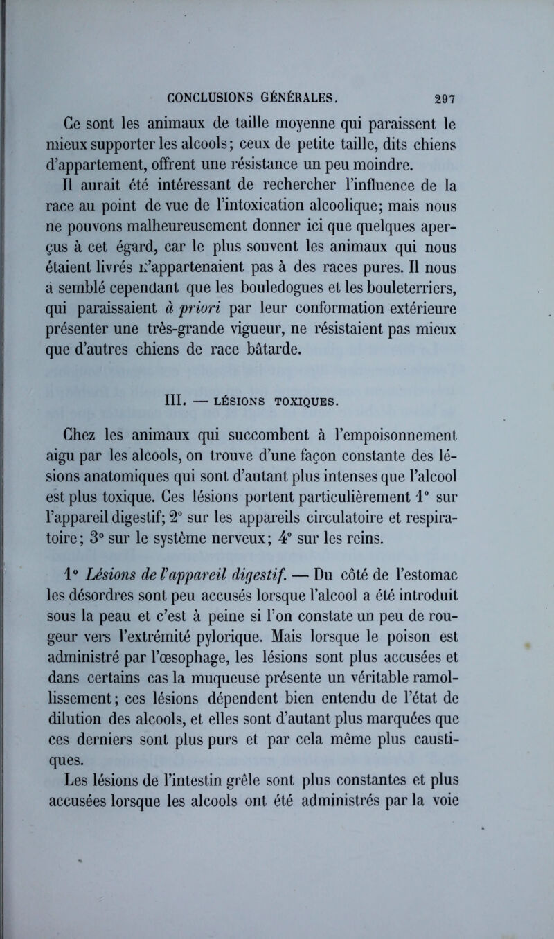 Ce sont les animaux de taille moyenne qui paraissent le mieux supporter les alcools ; ceux de petite taille, dits chiens d’appartement, offrent une résistance un peu moindre. Il aurait été intéressant de rechercher l’influence de la race au point de vue de l’intoxication alcoolique; mais nous ne pouvons malheureusement donner ici que quelques aper- çus à cet égard, car le plus souvent les animaux qui nous étaient livrés s’appartenaient pas à des races pures. Il nous a semblé cependant que les bouledogues et les bouleterriers, qui paraissaient à priori par leur conformation extérieure présenter une très-grande vigueur, ne résistaient pas mieux que d’autres chiens de race bâtarde. III. — LÉSIONS TOXIQUES. Chez les animaux qui succombent à l’empoisonnement aigu par les alcools, on trouve d’une façon constante des lé- sions anatomiques qui sont d’autant plus intenses que l’alcool eht plus toxique. Ces lésions portent particulièrement 1® sur l’appareil digestif; 2” sur les appareils circulatoire et respira- toire; 3® sur le système nerveux; 4° sur les reins. Lésions de Vappareil digestif. — Du côté de l’estomac les désordres sont peu accusés lorsque l’alcool a été introduit sous la peau et c’est à peine si l’on constate un peu de rou- geur vers l’extrémité pylorique. Mais lorsque le poison est administré par l’œsophage, les lésions sont plus accusées et dans certains cas la muqueuse présente un véritable ramol- lissement ; ces lésions dépendent bien entendu de l’état de dilution des alcools, et elles sont d’autant plus marquées que ces derniers sont plus purs et par cela même plus causti- ques. Les lésions de l’intestin grêle sont plus constantes et plus accusées lorsque les alcools ont été administrés par la voie