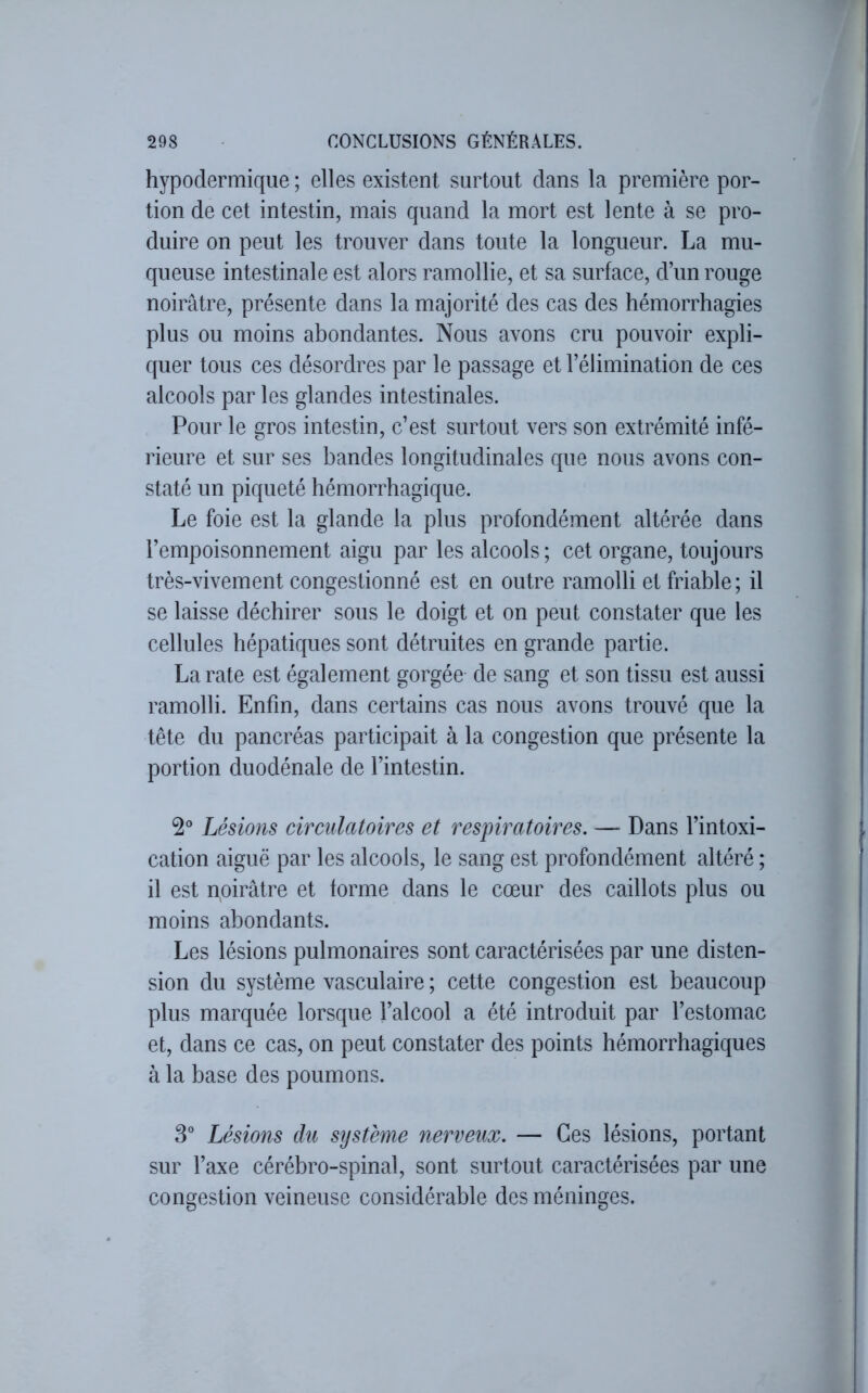 hypodermique ; elles existent surtout dans la première por- tion de cet intestin, mais quand la mort est lente à se pro- duire on peut les trouver dans toute la longueur. La mu- queuse intestinale est alors ramollie, et sa surface, d’un rouge noirâtre, présente dans la majorité des cas des hémorrhagies plus ou moins abondantes. Nous avons cru pouvoir expli- quer tous ces désordres par le passage et l’élimination de ces alcools par les glandes intestinales. Pour le gros intestin, c’est surtout vers son extrémité infé- rieure et sur ses bandes longitudinales que nous avons con- staté un piqueté hémorrhagique. Le foie est la glande la plus profondément altérée dans l’empoisonnement aigu par les alcools ; cet organe, toujours très-vivement congestionné est en outre ramolli et friable ; il se laisse déchirer sous le doigt et on peut constater que les cellules hépatiques sont détruites en grande partie. La rate est également gorgée de sang et son tissu est aussi ramolli. Enfin, dans certains cas nous avons trouvé que la tête du pancréas participait à la congestion que présente la portion duodénale de l’intestin. Lésions circulatoires et respiratoires. — Dans l’intoxi- cation aiguë par les alcools, le sang est profondément altéré ; il est noirâtre et forme dans le cœur des caillots plus ou moins abondants. Les lésions pulmonaires sont caractérisées par une disten- sion du système vasculaire ; cette congestion est beaucoup plus marquée lorsque l’alcool a été introduit par l’estomac et, dans ce cas, on peut constater des points hémorrhagiques à la base des poumons. 3° Lésions du système nerveux. — Ces lésions, portant sur l’axe cérébro-spinal, sont surtout caractérisées par une congestion veineuse considérable des méninges.