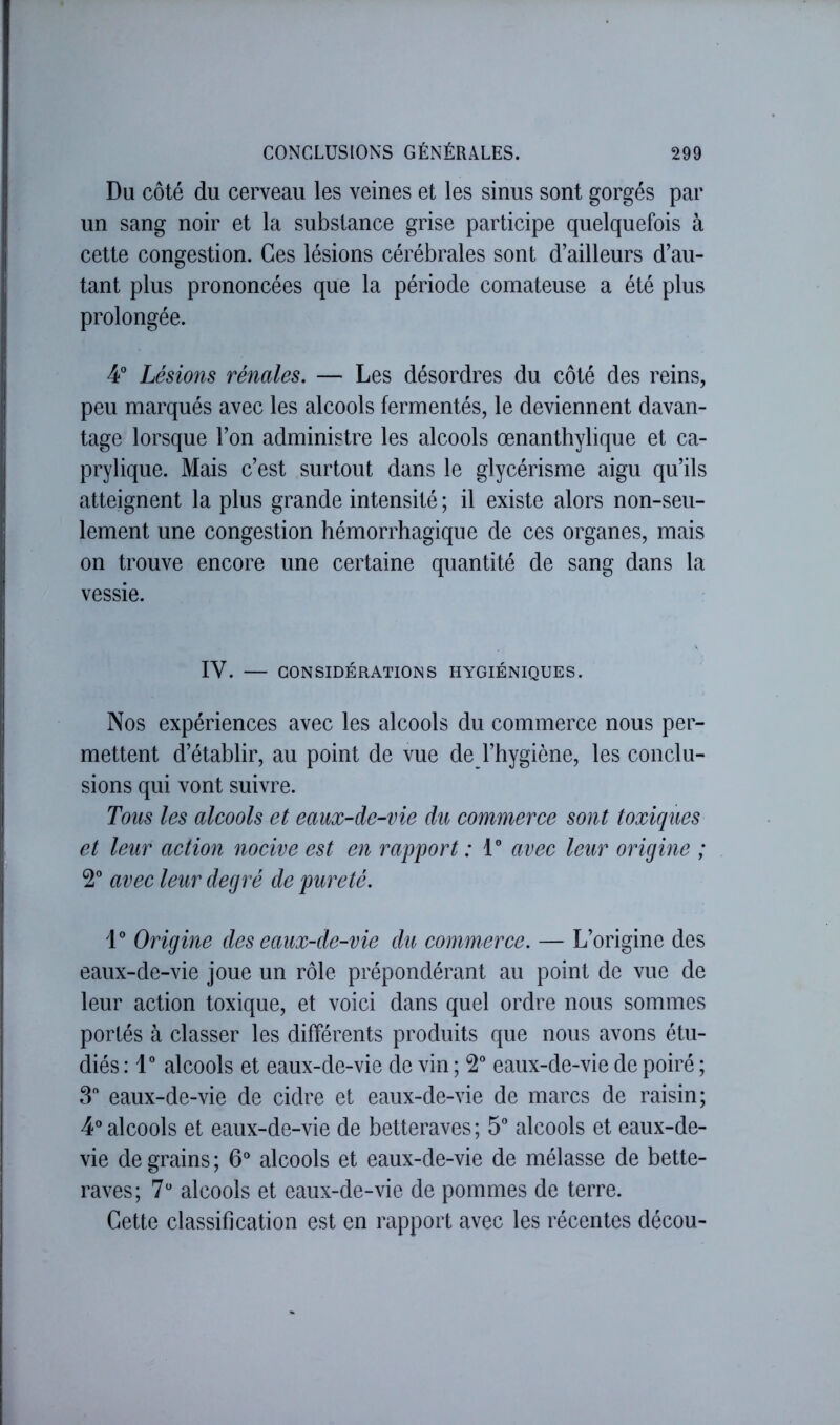 Du côté du cerveau les veines et les sinus sont gorgés par un sang noir et la substance grise participe quelquefois à cette congestion. Ces lésions cérébrales sont d’ailleurs d’au- tant plus prononcées que la période comateuse a été plus prolongée. 4° Lésions rénales, — Les désordres du côté des reins, peu marqués avec les alcools fermentés, le deviennent davan- tage lorsque l’on administre les alcools œnanthylique et ca- prylique. Mais c’est surtout dans le glycérisme aigu qu’ils atteignent la plus grande intensité ; il existe alors non-seu- lement une congestion hémorrhagique de ces organes, mais on trouve encore une certaine quantité de sang dans la vessie. IV. — CONSIDÉRATIONS HYGIÉNIQUES. Nos expériences avec les alcools du commerce nous per- mettent d’établir, au point de vue de l’hygiène, les conclu- sions qui vont suivre. Tous les alcools et eaux-de-vie du commerce sont toxiques et leur action nocive est en rapport : V avec leur origine ; 2° avec leur degré de pureté. 1° Origine des eaux-de-vie du commerce. — L’origine des eaux-de-vie joue un rôle prépondérant au point de vue de leur action toxique, et voici dans quel ordre nous sommes portés à classer les différents produits que nous avons étu- diés : 1° alcools et eaux-de-vie de vin ; eaux-de-vie de poiré ; 3 eaux-de-vie de cidre et eaux-de-vie de marcs de raisin; 4* alcools et eaux-de-vie de betteraves; 5 alcools et eaux-de- vie de grains ; 6® alcools et eaux-de-vie de mélasse de bette- raves; 7“ alcools et eaux-de-vie de pommes de terre. Cette classification est en rapport avec les récentes décou-