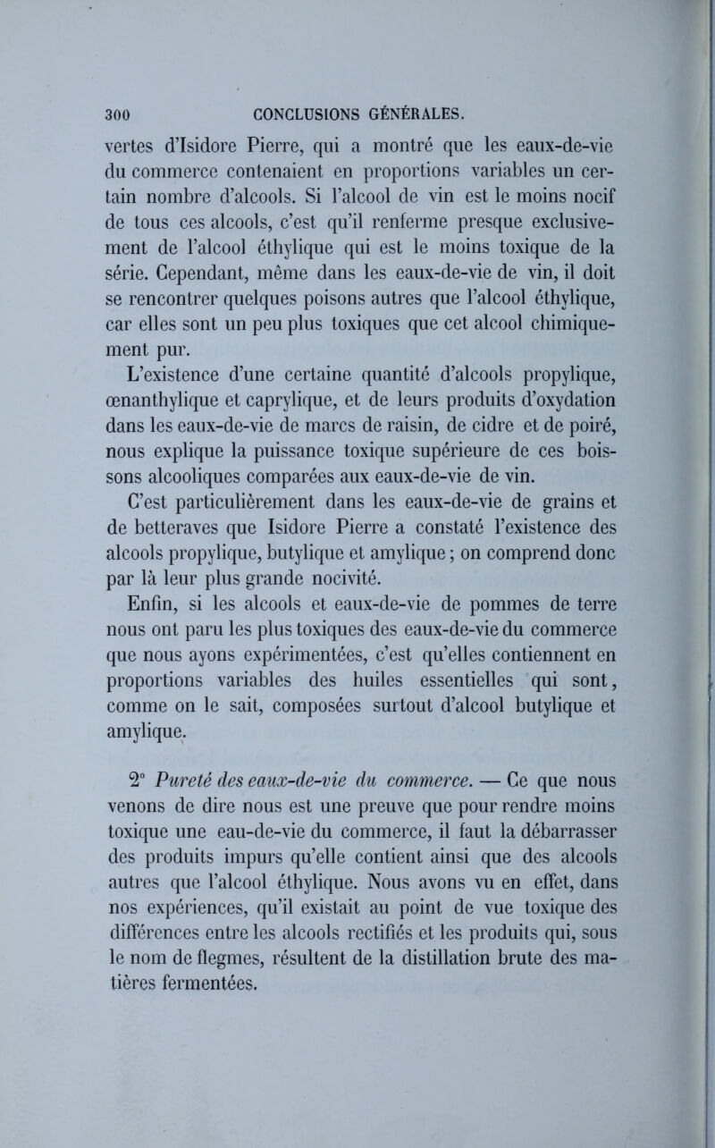 vertes d’Isidore Pierre, qui a montré que les eaux-de-vie du commerce contenaient en proportions variables un cer- tain nombre d’alcools. Si l’alcool de vin est le moins nocif de tous ces alcools, c’est qu’il renferme presque exclusive- ment de l’alcool éthylique qui est le moins toxique de la série. Cependant, même dans les eaux-de-vie de vin, il doit se rencontrer quelques poisons autres que l’alcool éthylique, car elles sont un peu plus toxiques que cet alcool chimique- ment pur. L’existence d’une certaine quantité d’alcools propylique, œnanthylique et caprylique, et de leurs produits d’oxydation dans les eaux-de-vie de marcs de raisin, de cidre et de poiré, nous explique la puissance toxique supérieure de ces bois- sons alcooliques comparées aux eaux-de-vie de vin. C’est particulièrement dans les eaux-de-vie de grains et de betteraves que Isidore Pierre a constaté l’existence des alcools propylique, butylique et amylique ; on comprend donc par là leur plus grande nocivité. Enfin, si les alcools et eaux-de-vie de pommes de terre nous ont paru les plus toxiques des eaux-de-vie du commerce que nous ayons expérimentées, c’est qu’elles contiennent en proportions variables des huiles essentielles qui sont, comme on le sait, composées surtout d’alcool butylique et amylique. 2° Pureté des eaux-de-vie du commerce. — Ce que nous venons de dire nous est une preuve que pour rendre moins toxique une eau-de-vie du commerce, il faut la débarrasser des produits impurs qu’elle contient ainsi que des alcools autres que l’alcool éthylique. Nous avons vu en effet, dans nos expériences, qu’il existait au point de vue toxique des différences entre les alcools rectifiés et les produits qui, sous le nom de flegmes, résultent de la distillation brute des ma- tières fermentées.