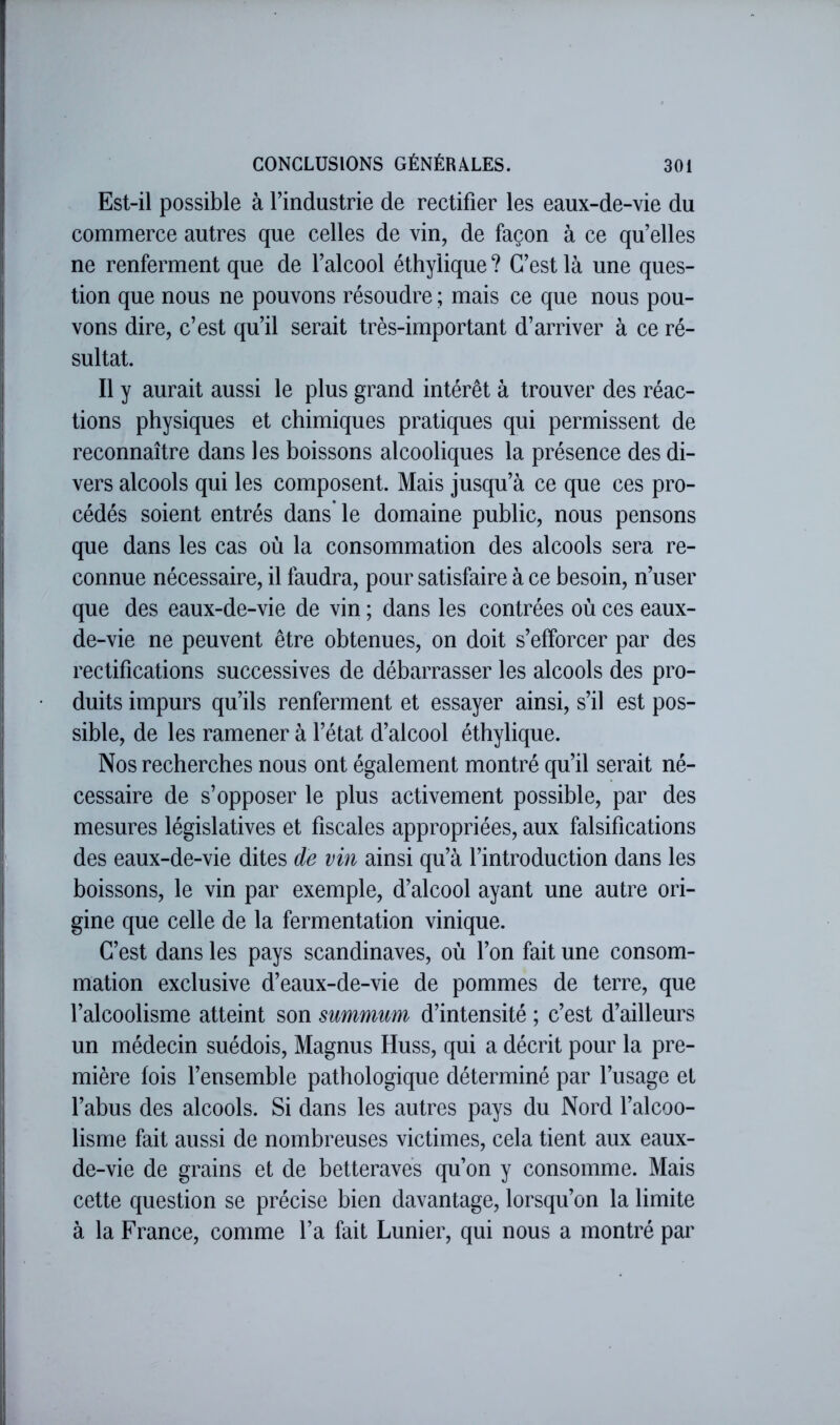 Est-il possible à l’industrie de rectifier les eaux-de-vie du commerce autres que celles de vin, de façon à ce qu’elles ne renferment que de l’alcool éthylique ? C’est là une ques- tion que nous ne pouvons résoudre ; mais ce que nous pou- vons dire, c’est qu’il serait très-important d’arriver à ce ré- sultat. Il y aurait aussi le plus grand intérêt à trouver des réac- tions physiques et chimiques pratiques qui permissent de reconnaître dans les boissons alcooliques la présence des di- vers alcools qui les composent. Mais jusqu’à ce que ces pro- cédés soient entrés dans le domaine public, nous pensons que dans les cas où la consommation des alcools sera re- connue nécessaire, il faudra, pour satisfaire à ce besoin, n’user que des eaux-de-vie de vin ; dans les contrées où ces eaux- de-vie ne peuvent être obtenues, on doit s’efforcer par des rectifications successives de débarrasser les alcools des pro- duits impurs qu’ils renferment et essayer ainsi, s’il est pos- sible, de les ramener à l’état d’alcool éthylique. Nos recherches nous ont également montré qu’il serait né- cessaire de s’opposer le plus activement possible, par des mesures législatives et fiscales appropriées, aux falsifications des eaux-de-vie dites de vin ainsi qu’à l’introduction dans les boissons, le vin par exemple, d’alcool ayant une autre ori- gine que celle de la fermentation vinique. C’est dans les pays Scandinaves, où l’on fait une consom- mation exclusive d’eaux-de-vie de pommes de terre, que l’alcoolisme atteint son summum d’intensité ; c’est d’ailleurs un médecin suédois, Magnus Huss, qui a décrit pour la pre- mière fois l’ensemble pathologique déterminé par l’usage et l’abus des alcools. Si dans les autres pays du Nord l’alcoo- lisme fait aussi de nombreuses victimes, cela tient aux eaux- de-vie de grains et de betteraves qu’on y consomme. Mais cette question se précise bien davantage, lorsqu’on la limite à la France, comme l’a fait Lunier, qui nous a montré par
