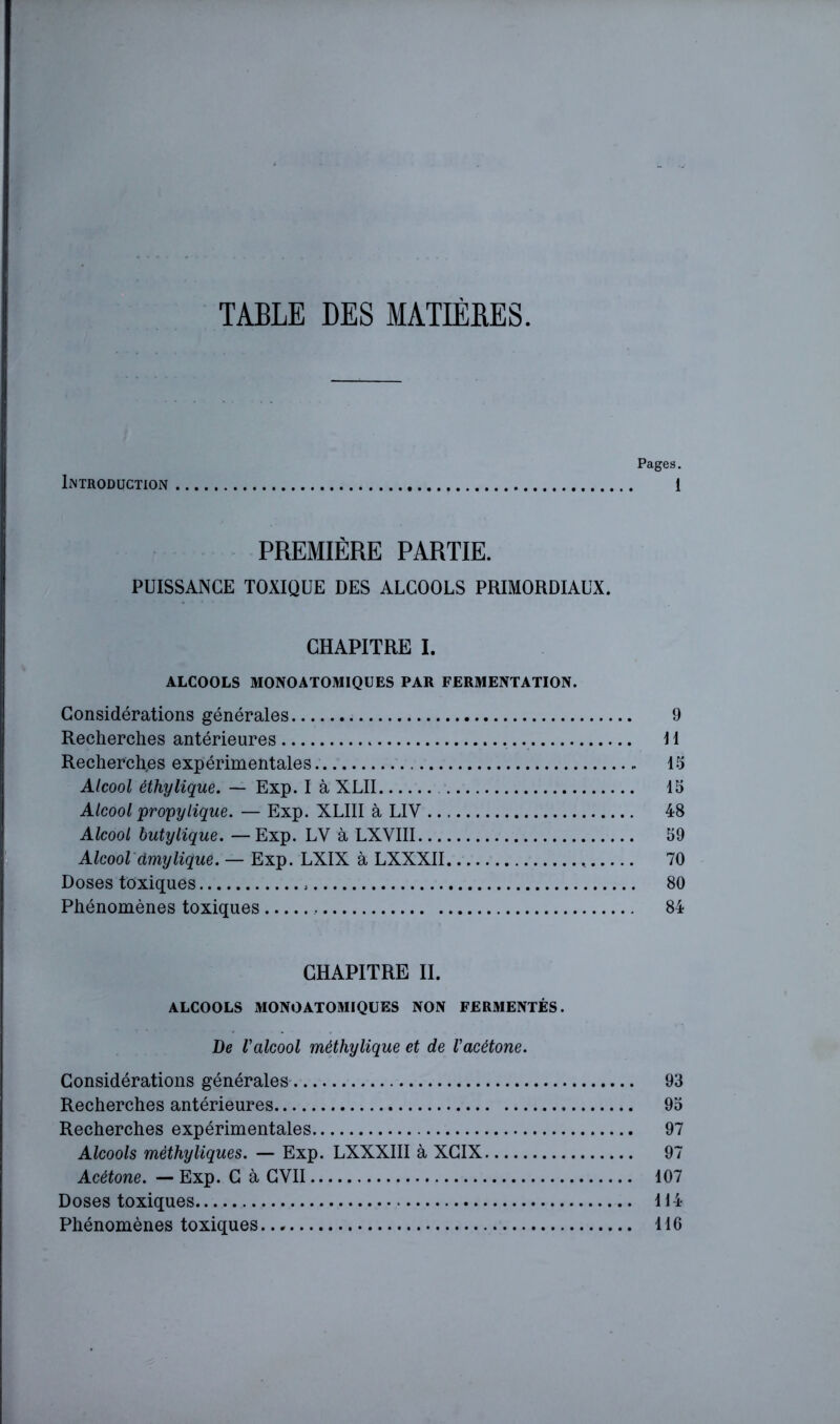 TABLE DES MATIÈRES. Pages. Introduction 1 PREMIÈRE PARTIE. PUISSANCE TOXIQUE DES ALCOOLS PRIMORDIAUX. CHAPITRE I. ALCOOLS MONOATOMIQUES PAR FERMENTATION. Considérations générales 9 Recherches antérieures H Recherches expérimentales 15 Alcool éthylique. — Exp. I à XLII 15 Alcool propylique. — Exp. XLllI à LIV 48 Alcool butylique. —Exp. LV à LXVIII 59 Alcool âmylique. — Exp. LXIX à LXXXIl 70 Doses toxiques 80 Phénomènes toxiques 84 CHAPITRE II. ALCOOLS MONO ATOMIQUES NON FERMENTÉS. De l'alcool méthylique et de l'acétone. Considérations générales' 93 Recherches antérieures 95 Recherches expérimentales 97 Alcools mèthytiques. — Exp. LXXXIII à XGIX 97 Acétone. — Exp. G à GVII 107 Doses toxiques H 4 Phénomènes toxiques IIC