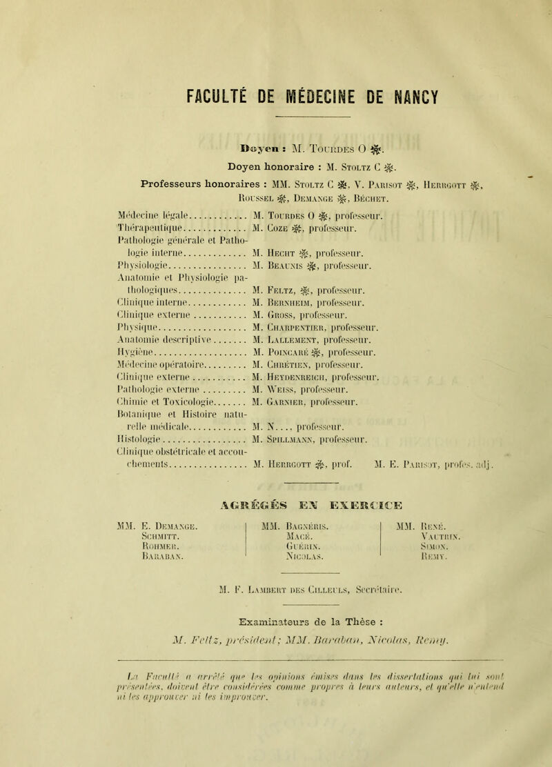 I>4iyen ; M. TouitDES O Doyen honoraire : M. Stoltz C Professeurs honoraires : MM. Stoltz C V. Paiusot Heuugott Roussel Dem.vnoe Béchet. Mc(l('ciiie lé;>r.Tle M. Tourdes 0 professeur. Tliorapeiitique M. CozE professeur. l’athologie }>i“iit‘rale et Patho- logie interne M. Hecht i)rof(Xsseur. Physiologie M. Reau.xis professeur. Anatomie et Pliysiologie jta- lliologi([ues M. Feltz, proh'sseur. Clini(iue interne M. Rer.mieim, professeur. Clini([ue externe M. Gross, professeur. J’hvsi(iue M. Charpentier, professeur. Anatomie descriptive M. Rallement, lu'oh'sseur. Hygiène M. Poincaré prolésseur. Mi'decine oiu'ratoire M. Chrétien, professeur. Cliniijtie externe M. Heyoe.nreich, |irofess('ur. Pathologie externe M. Weiss, prolésseur. Rhimie et Toxicologie M. Garnier, professeur. Rolani([ue et Hi.stoire natu- relle médicale M. N..., professeur. Ili.stolog'ie M. Si’iLLMANN, pi'ofesseiir. Cliinque obstétricale et accou- chemeids M. Herrcott prof. M. } i. Paiusot, proies, adj MM. R. Dem.\.\oe. Si;hmitt. Rohmeu. Rauaüa.n. EX EXEROCE MM. Rao.\éius. Maok. (h'Éltl.X. Nicolas. MM. René. VaI TIÜ.N. St.MO.N. Remv. M. R. Lamiîeut des Cilleuls, S('iT(‘l;iin‘. Examinateurs de la Thèse : M. Fi’l'z, prcsidcjit; MM. liaruhnn, MicuUa^, Roniij. I,:i F/inill 'f II nrn'hi ijiii' /■'< oiiiinons rniisi’n ilniis h’s ilis.'srrliitioii.i ijiii lui .loiil l'ri'Si'iili'i's. iliiicnit èlri’ riiiisiihh'i'i's roiiiine ijrojiri'n à li'ins iiiili’urs, c! ijii'i’lh' ii'i‘iil''in( ni li‘.'i appiviicer ni h'ÿ inipronci'r.