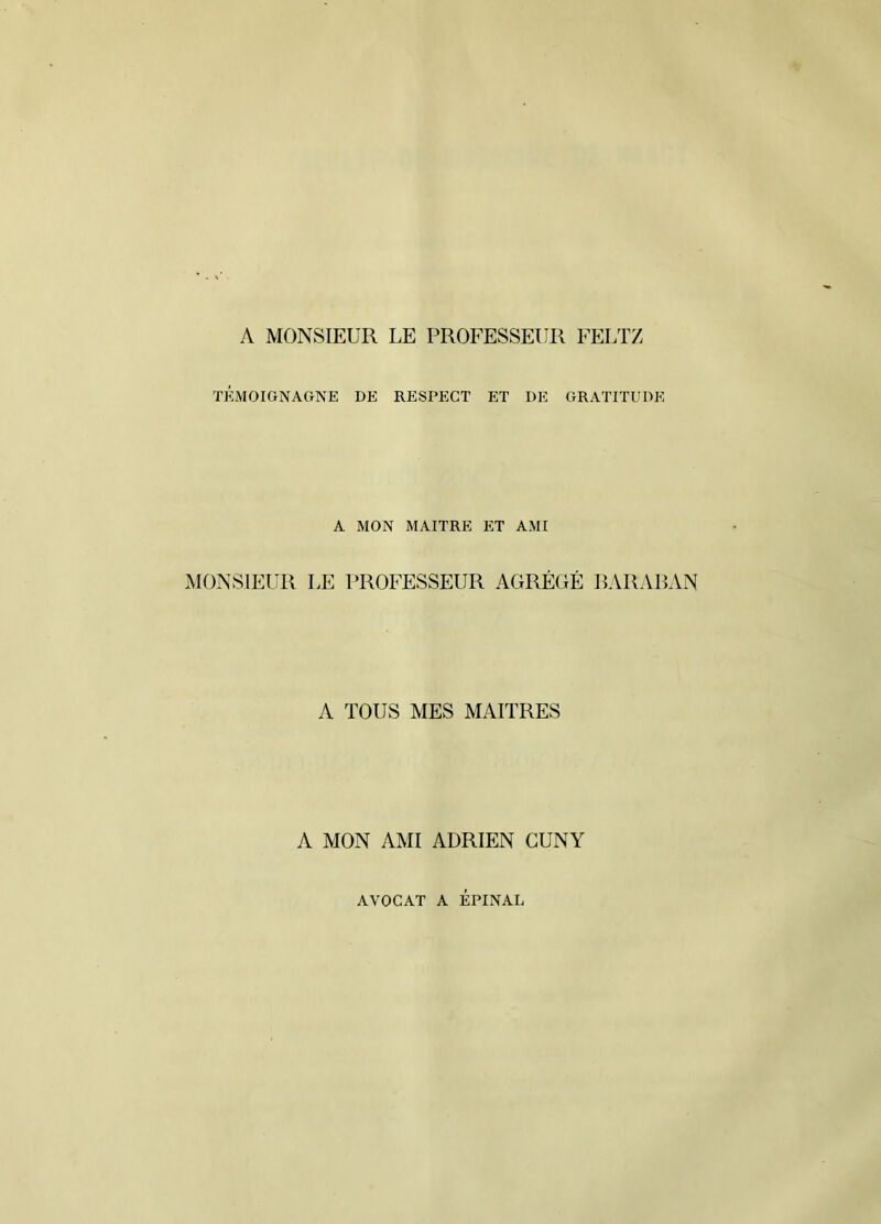 A MONSIEUR LE PROFESSEUR FELTZ TÉMOIGNAGNE DE RESPECT ET DE GRATITUDE A MON MAITRE ET AMI MONSIEUR LE PROFESSEUR AGRÉGÉ BARAUAN A TOUS MES MAITRES A MON AMI ADRIEN CUNY AVOCAT A ÉPINAL