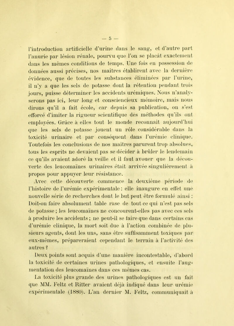 riiitroductioii artificielle d’urine dans le sang, et d’autre part l’anurie par lésion rénale, pourvu que l’on se plaçât exactement dans les mêmes conditions de temps. Une fois en possession de données aussi i)récises, nos maîtres établirent avec la dernière évidence, que de toutes les substances éliminées par l’urine, il n’y a que les sels de potasse dont la rétention pendant trois jours, puisse déterminer les accidents urémiques. Nous n’analy- serons pas ici, leur long et consciencieux mémoire, mais nous dirons qu’il a fait école, car depuis sa publication, on s’est efforcé d’imiter la rigueur scientifique des méthodes qu’ils ont employées. Grâce à elles tout le monde reconnaît aujourd’hui que les sels de potasse jouent un rôle considérable dans la toxicité urinaire et par conséquent dans l’urémie clinique. Toutefois les conclusions de nos maîtres parurent trop absolues, tous les esprits ne devaient pas se décider à brûler le lendemain ce qu’ils avaient adoré la veille et il faut avouer que la décou- verte des leucomaïnes urinaires était arrivée singulièrement à propos pour appuyer leur résistance. Avec cette découverte commence la deuxième période de riiistoire de l’urémie expérimentale: elle inaugure en effet une nouvelle série de recherches dont le but peut être formulé ainsi : Doit-on faire absolument table rase de tout ce qui n’est pas sels de potasse ; les leucomaïnes ne concourent-elles pas avec ces sels à produire les accidents ; ne peuUil se faire que dans certains cas d’urémie clinique, la mort soit due à l’action combinée de plu- sieurs agents, dont les uns, sans être suffisamment toxiques j)ar eux-mêmes, prépareraient cependant le terrain à l’activité des autres ? Deux points sont acquis d’une manière incontestable, d’abord la toxicité de certaines urines pathologiques, et ensuite l’aug- mentation des leucomaïnes dans ces mêmes cas. La toxicité plus grande des urines pathologiques est un fait que MM. Feltz et Ritter avaient déjà indiqué dans leur urémie' expérimentale (1880). L’an dernier M. Feltz, communiquait à