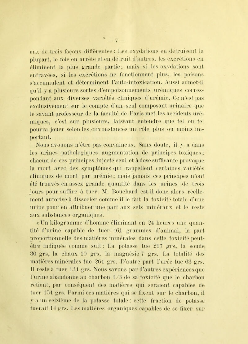 eux de trois tarons ditiérentes : Les oxydations en dét.i'uisent la plupart, le foie en arrèt<' et en détruit d'autres, les excrétions en éliminent la plus grande partie; mais si les oxydations sont entravées, si les excrétions ne fonctionnent plus, les poisons s’accumulent et déterminent l’auto-intoxication. Aussi admet-il qu’il va plusieurs sortes d’empoisonnements urémiques cori'es- pondant aux diverses variétés cliniques d’urémie. Ce n'est pas exclusivement sur le compte d’un seul com})osant urinaire que le savant professeur de la faculté de Paris met les accidents uré- miques, c'est sur plusieurs, laissant entendre que tel ou tel pourra jouer selon les circonstanct^s un rôle plus ou moins im- ))ortant. Nous avouons n’être i>as convaincus. Sans doute, il y a dans les urines pathologiques augmentation de princi]»(‘S toxiques; chacun de ces principes injecté seul et à dose suftisante provoque la mort av('c des symptômes qui rappellent certaines var-iétés cliniques d(' mort par urémie; mais jamais ces princij)es n’ont été trouvés en assez grande quantité dans les ur-ines de trois jours }tour suffire à tu<u\ M. Bouchard est-il donc alors réelle- ment autorisé à dissocier comme il le fait la toxicité totale d'une uriiKi pour en attril)uei* une part aux sels minéraux (>t h‘ reste aux substances organiques. « Un kilogramme d’homme éliminant en 24 heur(‘s uiu* quan- tité d’urine capable de tuer 40,1 grammes d’animal, la pai't proportionnelle des matières minérales dans cette toxicité ])eut- étre indiquée comme suit: La potasse tue 217 gi‘s, la soude 30 grs, la chaux 10 grs, la magnésie 7 grs. La totalité des matières minérales tue 204 grs. D’autre part l’urée tue 03 grs. Il reste à tuer 1:14 grs. Nous savons j)ar d'autres ex})ériences qm* l'uriiK' ahandonne au charhon 1/3 de sa toxicité que le charbon i*etient, i)ar conséquent d<*s matièi'es qui seraient capables de tuer 17)4 grs. Pai-mi ces matières ([ui se fixent sur le charbon, il y a un seizièuH'd(‘ la potass(> totale : cette Iraction de potasse tuerait 1 1 grs. Les malières organiques capables de se fixer sur