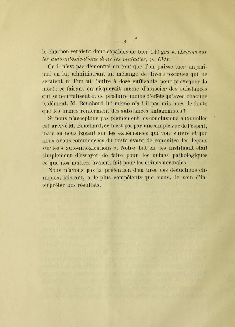 le charbon seraient donc capables de tuer 140 grs ». {Leçons sur les auto-intoxications dans les maladies, p. 134). Or il n’est pas démontré du tout que l’on puisse tuer uu^ani- nial en lui administrant un mélange de divers toxiques qui ne seraient ni l’un ni l’autre à dose suffisante pour provoquer la mort; ce faisant on risquerait même d’associer des substances qui se neutralisent et de produire moins d’effets qu’avec chacune isolément. M. Bouchard lui-même n’a-t-il pas mis hors de doute que les urines renferment des substances antagonistes ? Si nous n’acceptons pas pleinement les conclusions auxquelles est arrivé M. Bouchard, ce n’est pas par une simple vue de l’esprit, mais en nous basant sur les expériences qui vont suivre et qiuï nous avons commencées du reste avant de connaître les leçons sur les « auto-intoxications ». Notre but en les instituant était simplement d’essa,yer de faire pour les urines pathologiques ce que nos maîtres avaient fait pour les urines normales. Nous n’avons pas la prétention d’en tirer des déductions (di- niques, laissant, à de plus compétents que nous, le soin d’in- terpréter nos résultats.