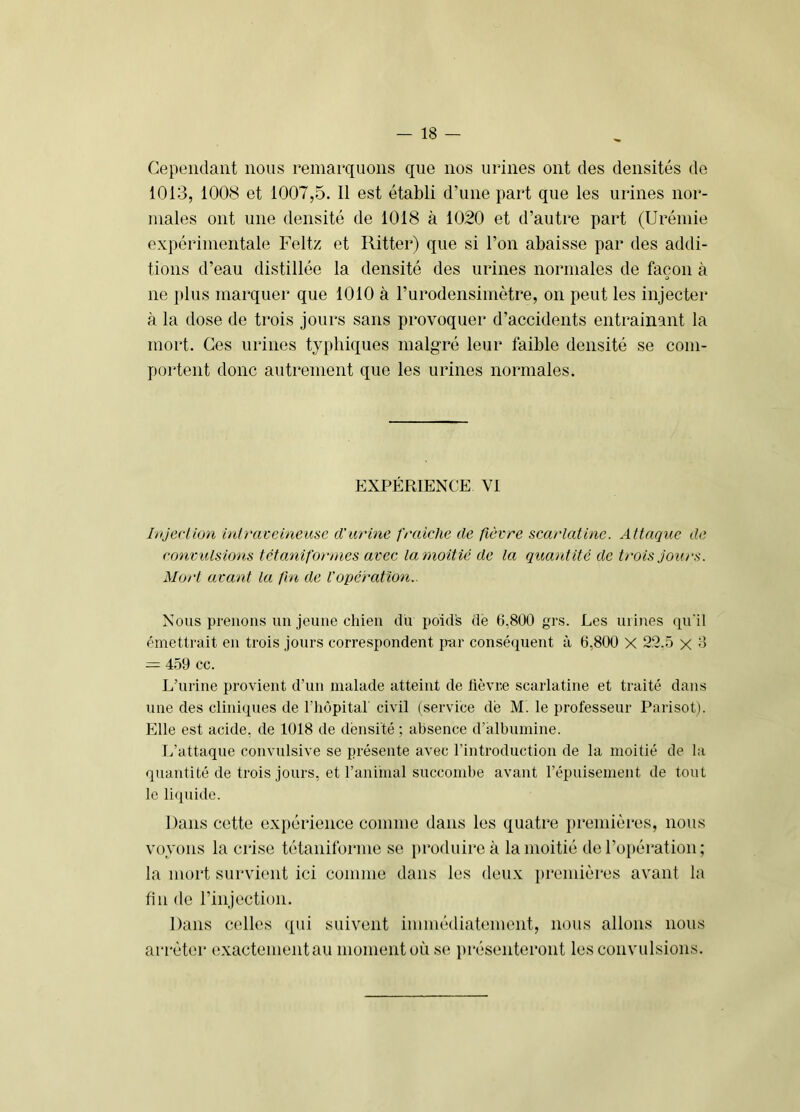 Cependant nous remarquons que nos urines ont des densités de 1013, 1008 et 1007,5. Il est établi d’une part que les urines nor- males ont une densité de 1018 à 1020 et d’autre part (Urémie expérimentale Feltz et Ritter) que si l’on abaisse par des addi- tions d’eau distillée la densité des urines normales de façon à O ne plus marquer que 1010 à l’urodensimètre, on peut les injecter à la dose de trois jours sans provoquer d’accidents entrainant la mort. Ces urines ty[)liiques malgré leur faible densité se com- portent donc autrement que les urines normales. fJXPÉRIENCE VI Injection inti'avcineuse d'urine fraîche de {lèvre scarlatine. Attaque de convulsions tctanif'orones avec la moitié de la quantité de trois jours. Mort avant la (In de l'opération.. Nous prenons un jeune chien du poids dé 6,800 grs. Les urines qu'il émettrait en trois jours correspondent par consé(iuent à 6,800 X 22.5 x 8 = 4.59 cc. L’urine provient d’un malade atteint de lièvre scarlatine et traité dans une des clini(pies de l’hôpital' civil (service dé M. le professeur Parisot). Elle est acide, de 1018 de densité ; absence d’albumine. L’attaque convulsive se présente avec rintroduction de la moitié de la quantité de trois jours, et l’anhual succombe avant l’épuisement de tout le li([uide. Dans cette expérience comme dans les quatre ])reniières, nous voyons la crise tétaniforme se produire à la moitié de l’opération; la mort survient ici comme dans les deux premières avant la fin de l’injection. Dans celles qui suivent immédiatement, nous allons nous arrêter exactementau moment où se i)résenteront les convulsions.