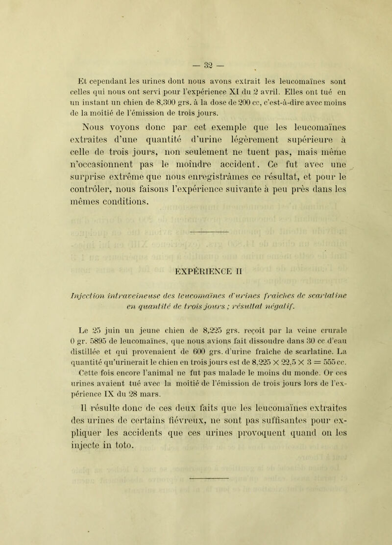 Et cependant les urines dont nous avons extrait les leucomaïnes sont celles qui nous ont servi pour l’expérience XI du 2 avril. Elles ont tué en un instant un chien de 8,300 grs. à la dose de 200 cc, c’est-à-dire avec moins de la moitié de l’émission de trois jours. Nous voyons donc par cet exemple que les leucomaïnes extraites d’une quantité d’urine légèrement supérieure à celle de trois jours, non seulement ne tuent pas, mais même n’occasionnent pas le moindre accident. Ce fut avec une surprise extrême que nous enregistrâmes ce résultat, et pour le contrôler, nous faisons l’expérience suivante à peu près dans les mêmes conditions. EXPÉRIENCE II Injection intraveineuse des leucomdines d’urines fraîches de scarlatine en quantité de trois jours ; résultat oiéoalif. Le 25 juin un jeune chien de 8,225 grs. reçoit par la veine crurale 0 gr. 5895 de leucomaïnes, que nous avions fait dissoudre dans 3Ü cc d’eau distillée et qui provenaient de 600 grs. d'urine fraîche de scarlatine. La quantité qu’urinerait le chien en trois jours est de 8,225 X 22,5 X 3 = 555 cc. Cette fois encore l’animal ne fut pas malade le moins dn monde. Or ces urines avaient tué avec la moitié de l’émission de trois jours lors de l’ex- périence IX du 28 mars. 11 résulte donc de ces deux faits qiui les leucomaïnes extraites des urines de certains fiévreux, ne sont pas sulfisantes pour ex- pliquer les accidents que ces urines provoquent quand on les injecte in toto.