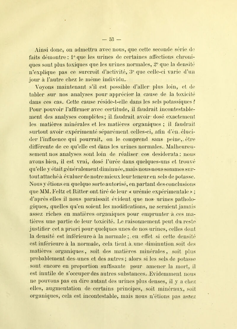 Ainsi donc, on admettra avec nous, que cette seconde série de faits démontre: l®que les urines de certaines affections clironi- ques sont plus toxiques que les urines normales, 2® que la densité n’explique pas ce surcroit d’activité, 3® que celle-ci varie d’un jour à l’autre chez le môme individu.. Voyons maintenant s’il est possible d’aller plus loin, et de tabler sur nos analyses pour apprécier la cause de la toxicité dans ces cas. Cette cause réside-t-elle dans les sels potassiques ? Pour pouvoir l’affirmer avec certitude, il faudrait incontestable- ment des analyses complètes; il.faudrait avoir dosé exactement les matières minérales et les matières organiques ; il faudrait surtout avoir expérimenté séparément celles-ci, afin d’èn. éluci- der l’influence qui pourrait, on le comprend sans peine,, être difiérente de ce qu’elle est dàns les urines normales. . Malbeureu- sement nos analyses sont loin de réaliser ces desiderata : nous avons bien, il est vrai, dosé l’ürée dans quelques-uns et trouvé qu’elle y était généralement diminuée, mais nous-nous sommes sur- toutattacbéà évaluerdenotremieuxleurteneuren sels de potasse. Nous y étions on quelque sorte autorisé, en partant des-conclusions que MM. Feltz et Ritter ont-tiré de leur « urémie expérimentale » ; d’après elles il nous paraissait évident que nos- urines patholo- giques, quelles qu’en soient les modifications, ne seraient jamais assez riches en matières organiques, pour emprunter à ces ma- tières une partie de leur toxicité. Le raisonnement peut du r('ste justifier cet a priori pour quelques unes de nos urines, celles dont la densité est inférieure à la normale;, en effet si cette densité est inférieure à la normale, cela tient à.uno diminiition soit des matières organiques, soit des matières minérales, soit ])lus probablement des-unes et des autres; alors si les sels de potasse sont encore en proportion suffisante pour amener la inoid, il est inutile de s’occuper des autres substances.-.Evidemment nous ne pouvons pas en dire autant des urines plus denses, il y a chez elles, augmentation de certains principes,. soit minéi'aux, soit organiques, cela est incontestable, mais nous n’étions jias assez