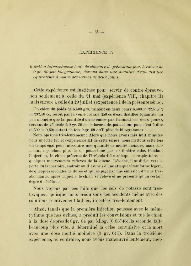 EXPÉRIENX'E IV Injection infravetneicse lente de cMorure de potassium pur, à raison de 0 gr, 09 par Kilogramme, dissoits dans une quantité d’eau distillée éqinvalente à moins des- urines de deux jours. Cette expérience est instituée pour servir de contre épreuve, non seulement à celle du 21 mai (expérience VIII, chapitre II) mais encore à celle du 19 juillet (expérience I de la présente série). Un chien du poids de 6.500 grs, urinant en deux jours 6,500 X 22,5 x 2 :-= 292,50 cc, reçoit par la veine crurale 250 cc d’eau distillée ( quantité un peu moindre que la quantité d’urine émise par l’animal en deux jours), servant de véhicule à O'gr. 59 de chlorure de potassium pur, c’est-à-dire (6,500 X 0,69) autant de fois 0 gr. 09 qu'il pèse de kilogrammes. Nous opérons très-lentement : Alors que nous avons mis huit minutes pour injecter 485 ec (expérience III de cette série) nous mettons cette fois un temps égal pour introduire une quantité de moitié moindre, mais con- tenant cependant plus de sel potassique par centimètre cube. Pendant l'injection, le chien présente de l’irrégularité cardiaque et respiratoire, et quelques mouvements réflexes de la queue. Détaché, il se dirige vers la ])orte du laboratoire, endroit où il est pris d’une attaque tétaniforme légère, de quelques secondes de durée et qui se juge par une émission d’urine très- abondante, après laquelle le chien se relève et ne présente qu’un certain degré d’hébétude. Nous voyous par ces faits que les sels de potasse sont très- toxiques, puisque nous produisons des accidents même avec des solutions relativement faibles, injectées très-lentement. Ainsi, tandis que la première injection poussée avec le mènnî rythme que nos urines, a produit les convulsions et tué le chien <à la dose de i)rèsde0^r. 04 par kilog-. (0.03740), la seconde, laih‘ Ix'aucoup })lus vite, a déterminé la crise convulsive et la mort avec une dose moitié moindre (0 gr. 015). Dans la troisièiiuï expérience, au contraire, nous avons manœuvré lentement, met-