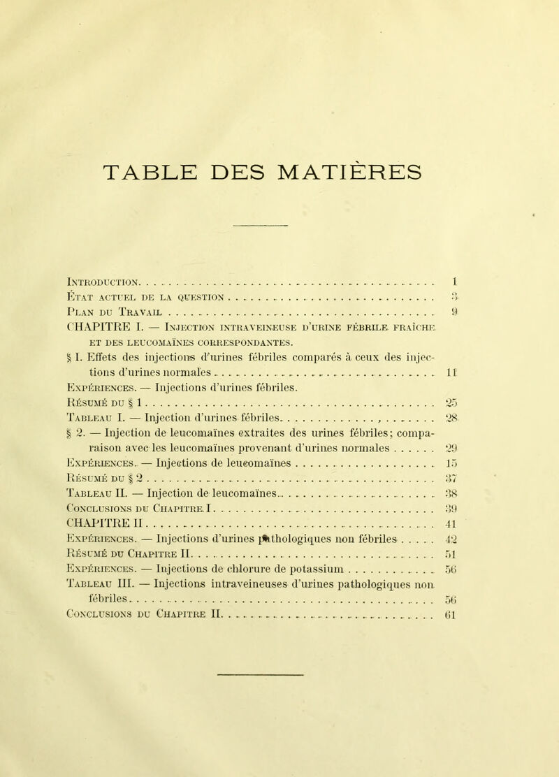 TABLE DES MATIÈRES Introduction 1 Etat actuel de la question :> Plan du Travaid 9 ('HAPITRE I. — Injection intraveineuse d’urine fébrile fraîche. et des leucomaïnes correspondantes. § I. Effets des injectioiTS d'urines fébriles comparés à ceux des injec- tions d’urines normales Il Expériences. — Injections d’urines fébriles. Résumé du 11 Tableau I. — lujection d’urines fébriles. 28 §2. — Injection de leiicomaïnes extraites des urines fébriles; compa- raison avec les leucomaïnes provenant d’uriiies normales 29 Expériences..— Injections de leucomaïnes Tb Résumé du | 2 Tableau II. — Injection de leucomaïnes 98 Conclusions du Chapitre. 1 99 CHAPITRE II. 41 Expériences. — Injections d’urines i^thologiques non fébriles 42 Résumé du Chapitre II .91 Expériences. — Injections de chlorure de potassium 5ti Tableau III. — Injections intraveineuses d’urines pathologiques non. fébriles .91;