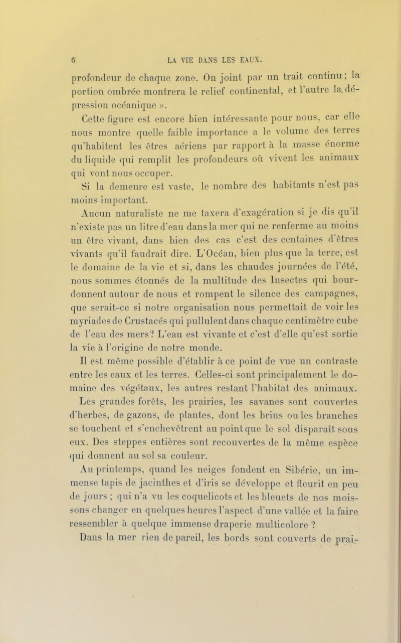 profondeur de chaque zone. On joint par un trait continu; la portion ombrée montrera le relief continental, et 1 autre la. dé- pression océanique ». Cette figure est encore bien intéressante pour nous, car elle nous montre quelle faible importance a le volume des terres qu’habitent les êtres aériens par rapport à la masse énorme du liquide qui remplit les profondeurs où vivent les animaux qui vont nous occuper. Si la demeure est vaste, le nombre des habitants n’est pas moins important. Aucun naturaliste ne me taxera d’exagération si je dis qu il n’existe pas un litre d’eau dans la mer qui ne renferme au moins un être vivant, dans bien des cas c’est des centaines d êtres vivants qu’il faudrait dire. L'Océan, bien plus que la terre, est le domaine de la vie et si, dans les chaudes journées de l’été, nous sommes étonnés de la multitude des Insectes qui bour- donnent autour de nous et rompent le silence des campagnes, que serait-ce si notre organisation nous permettait de voiries myriades de Crustacés qui pullulent dans chaque centimètre cube de l’eau des mers? L’eau est vivante et c’est d’elle qu’est sortie la vie à l’origine de notre monde. Il est même possible d’établir à ce point de vue un contraste entre les eaux et les terres. Celles-ci sont principalement le do- maine des végétaux, les autres restant l’habitat des animaux. Les grandes forêts, les prairies, les savanes sont couvertes d’herbes, de gazons, de plantes, dont les brins ouïes branches se touchent et s’enchevêtrent au point que le sol disparaît sous eux. Des steppes entières sont recouvertes de la même espèce qui donnent au sol sa couleur. Au printemps, quand les neiges fondent en Sibérie, un im- mense tapis de jacinthes et d’iris se développe et fleurit en peu de jours ; qui n'a vu les coquelicots et les bleuets de nos mois- sons changer en quelques heures l’aspect d’une vallée et la faire ressembler à quelque immense draperie multicolore ? Dans la mer rien de pareil, les bords sont couverts de prai-