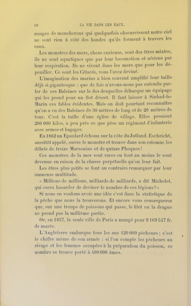 nuages de moucherons qui quelquefois obscurcissent notre ciel ne sont rien à coté des bandes qu'ils forment à travers les eaux. Les monstres des mers, chose curieuse, sont des êtres mixtes, ils ne sont aquatiques que par leur locomotion et aériens par leur respiration. Ils ne vivent dans les mers que pour les dé- pouiller. Ce sont les Cétacés, vous l'avez deviné. L'imagination des marins a bien souvent amplifié leur taille déjà si gigantesque : que de fois n’avons-nous pas entendu par- ler de ces Baleines sur le dos desquelles débarque un équipage qui les prend pour un îlot désert. Il faut laisser à Sinbad-le- Marin ces fables évidentes. Mais on doit pourtant reconnaître qu’on a vu des Baleines de 30 mètres de long et de 20 mètres de tour. C’est la taille d'une église de village. Elles pesaient 200 000 kilos, a peu près ce que pèse un régiment d'infanterie avec armes et bagages. En 1802 un Epaulard échoua sur la côte du Jutland. Eschricht, aussitôt appelé, ouvre le monstre et trouve dans son estomac les débris de treize Marsouins et de quinze Phoques ! Ces monstres de la mer sont rares ou tout au moins le sont devenus en raison de la chasse perpétuelle qu’on leur fait. Les êtres plus petits se font au contraire remarquer par leur immense multitude. « Millions de millions, milliards de milliards, a dit Michelet, qui osera hasarder de deviner le nombre de ces légions?» Si nous en voulons avoir une idée c’est dans la statistique de la pêche que nous la trouverons. Et encore Arous remarquerez que, sur une troupe de poissons qui passe, le lîlet ou la drague ne prend pas la millième partie. Or, en 1837, la seule ville de Paris a mangé pour 9 169 547 fr. de marée. L’Angleterre embarque tous les ans 120 000 pêcheurs ; c’est le chiffre même de son armée : si l'on compte les pêcheurs au rivage et les femmes occupées à la préparation du poisson, ce nombre se trouve porté à 400 000 âmes.