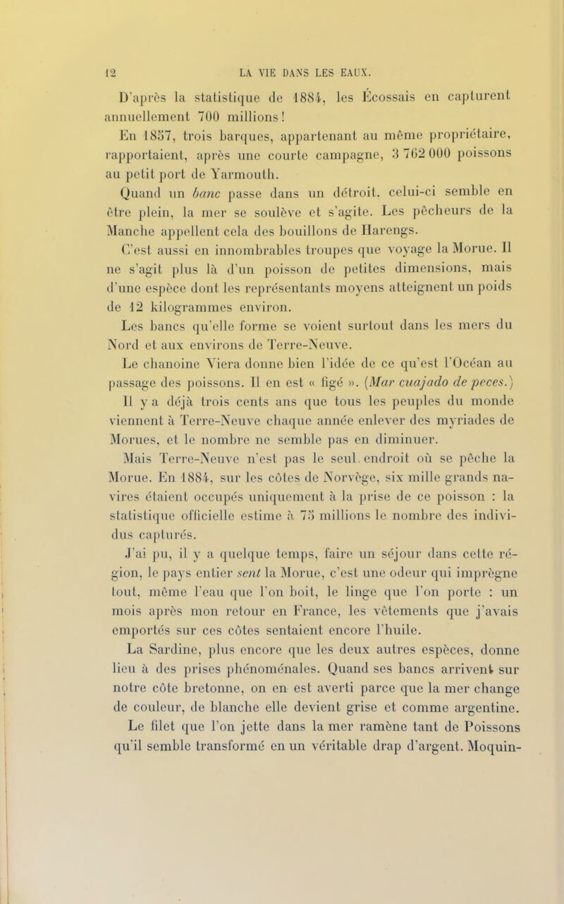 D'après la statistique de 1884, les Ecossais en capturent annuellement 700 millions! En 1857, trois barques, appartenant au même propriétaire, rapportaient, après une courte campagne, 3 762 000 poissons au petit port de Yarmouth. Quand un banc passe dans un détroit, celui-ci semble en être plein, la mer se soulève et s'agite. Les pêcheurs de la Manche appellent cela des bouillons de Harengs. C’est, aussi en innombrables troupes que voyage la Morue. Il ne s’agit plus là d’un poisson de petites dimensions, mais d’une espèce dont les représentants moyens atteignent un poids de 12 kilogrammes environ. Les bancs qu’elle forme se voient surtout dans les mers du Nord et aux environs de Terre-Neuve. Le chanoine Viera donne bien l'idée de ce qu’est l’Océan au passage des poissons. 11 en est « figé ». (Mar cuajado de peces.) Il y a déjà trois cents ans que tous les peuples du monde viennent à Terre-Neuve chaque année enlever des myriades de Morues, et le nombre ne semble pas en diminuer. Mais Terre-Neuve n’est pas le seul endroit où se pêche la Morue. En 1884, sur les côtes de Norvège, six mille grands na- vires étaient occupés uniquement à la prise de ce poisson : la statistique officielle estime à 73 millions le nombre des indivi- dus capturés. .J’ai pu, il y a quelque temps, faire un séjour dans cette ré- gion, le pays entier sent la Morue, c’est une odeur qui imprègne tout, même l’eau que l'on boit, le linge que l'on porte : un mois après mon retour en France, les vêtements que j’avais emportés sur ces côtes sentaient encore l’huile. La Sardine, plus encore que les deux autres espèces, donne lieu à des prises phénoménales. Quand ses bancs arrivent sur notre côte bretonne, on en est averti parce que la mer change de couleur, de blanche elle devient grise et comme argentine. Le filet que l’on jette dans la mer ramène tant de Poissons qu'il semble transformé en un véritable drap d'argent. Moquin-