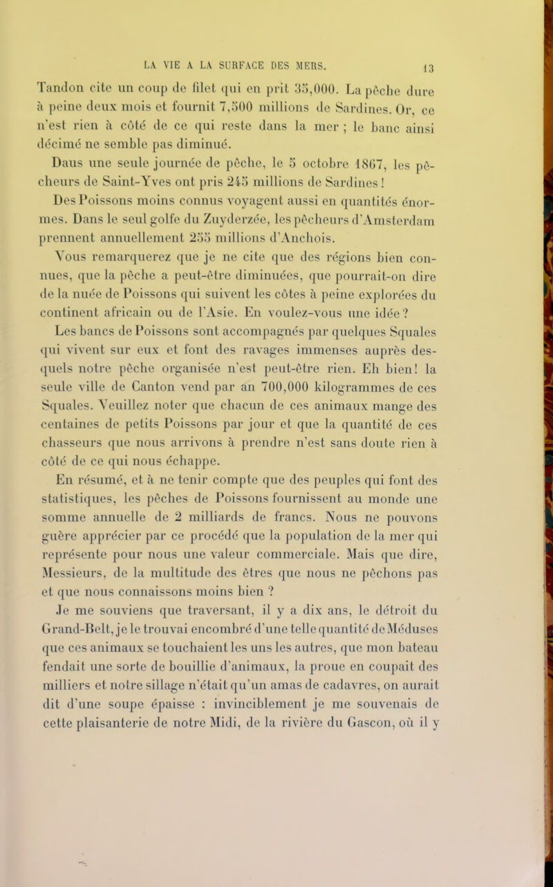 Tandon cite un coup de filet qui en prit 35,000. La pêche dure à peine deux mois et fournit 7,500 millions de Sardines. Or, ce n'est rien à coté de ce qui reste dans la mer ; le banc ainsi décimé ne semble pas diminué. Daus une seule journée de pêche, le 5 octobre 1807, les pê- cheurs de Saint-Yves ont pris 245 millions de Sardines ! Des Poissons moins connus voyagent aussi en quantités énor- mes. Dans le seul golfe du Zuyderzée, les pêcheurs d’Amsterdam prennent annuellement 255 millions d’Anchois. Vous remarquerez que je ne cite que des régions bien con- nues, que la pêche a peut-être diminuées, que pourrait-on dire de la nuée de Poissons qui suivent les côtes à peine explorées du continent africain ou de l'Asie. En voulez-vous une idée? Les bancs de Poissons sont accompagnés par quelques Squales qui vivent sur eux et font des ravages immenses auprès des- quels notre pêche organisée n'est peut-être rien. Eh bien! la seule ville de Canton vend par an 700,000 kilogrammes de ces Squales. Veuillez noter que chacun de ces animaux mange des centaines de petits Poissons par jour et que la quantité de ces chasseurs que nous arrivons à prendre n’est sans doute rien à côté de ce qui nous échappe. En résumé, et à ne tenir compte que des peuples qui font des statistiques, les pêches de Poissons fournissent au monde une somme annuelle de 2 milliards de francs. Nous ne pouvons guère apprécier par ce procédé que la population de la mer qui représente pour nous une valeur commerciale. Mais que dire, Messieurs, de la multitude des êtres que nous ne pêchons pas et que nous connaissons moins bien ? Je me souviens que traversant, il y a dix ans, le détroit du Grand-Belt, je le trouvai encombré d’une telle quantité de Méduses que ces animaux se touchaient les uns les autres, que mon bateau fendait une sorte de bouillie d’animaux, la proue en coupait des milliers et notre sillage n’était qu’un amas de cadavres, on aurait dit d’une soupe épaisse : invinciblement je me souvenais de cette plaisanterie de notre Midi, de la rivière du Gascon, où il y