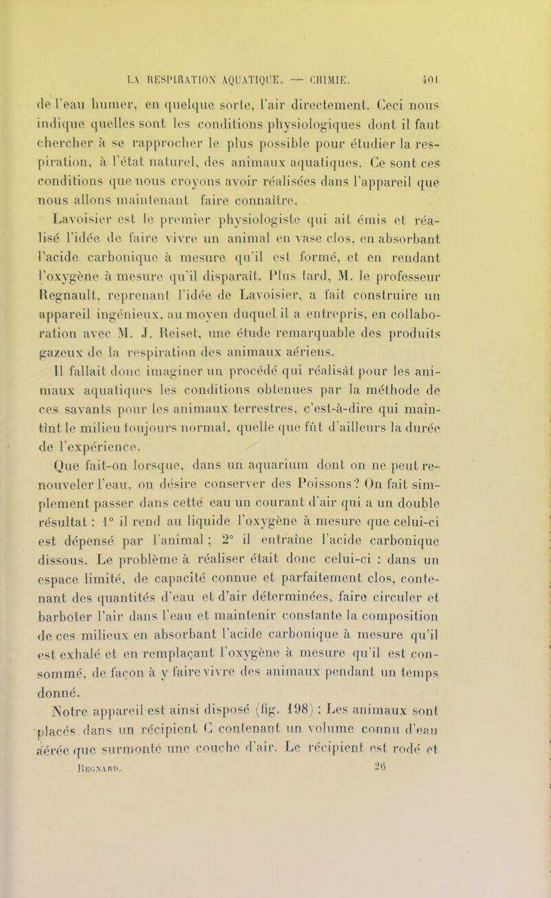 de l'eau huilier, en quelque sorte, l'air directement. Ceci nous indique quelles sont les conditions physiologiques dont il faut chercher à se rapprocher le plus possible pour étudier la res- piration, à l'état naturel, des animaux aquatiques. Ce sont ces conditions que nous croyons avoir réalisées dans l’appareil que nous allons maintenant faire connaître. Lavoisier est le premier physiologiste qui ait émis et réa- lisé l'idée de faire vivre un animal en vase clos, en absorbant l’acide carbonique à mesure qu’il est formé, et en rendant l'oxygène à mesure qu'il disparaît. Plus tard, M. le professeur Hegnault, reprenant l'idée de Lavoisier, a fait construire un appareil ingénieux, au moyen duquel il a entrepris, en collabo- ration avec M. J. Heiset, une étude remarquable des produits gazeux de la respiration des animaux aériens. Il fallait donc imaginer un procédé qui réalisât pour les ani- maux aquatiques les conditions obtenues par la méthode de ces savants pour les animaux terrestres, c'est-à-dire qui main- tint le milieu toujours normal, quelle que fût d’ailleurs la durée de l'expérience. Que fait-on lorsque, dans un aquarium dont on ne peut re- nouveler l'eau, on désire conserver des Poissons? On fait sim- plement passer dans cette eau un courant d’air qui a un double résultat : 1° il rend au liquide l’oxygène à mesure que celui-ci est dépensé par l'animal ; 2° il entraîne l’acide carbonique dissous. Le problème à réaliser était donc celui-ci : dans un espace limité, de capacité connue et parfaitement clos, conte- nant des quantités d’eau et d’air déterminées, faire circuler et barboter l’air dans l'eau et maintenir constante la composition de ces milieux en absorbant l'acide carbonique à mesure qu’il est exhalé et en remplaçant l'oxygène à mesure qu'il est con- sommé, de façon à y faire vivre des animaux pendant un temps donné. JNotrc appareil est ainsi disposé (fig. 108) : Les animaux sont placés dans un récipient C contenant un volume connu d’eau aérée que surmonté une couche d'air. Le récipient ost rodé et Régna nr>. -H