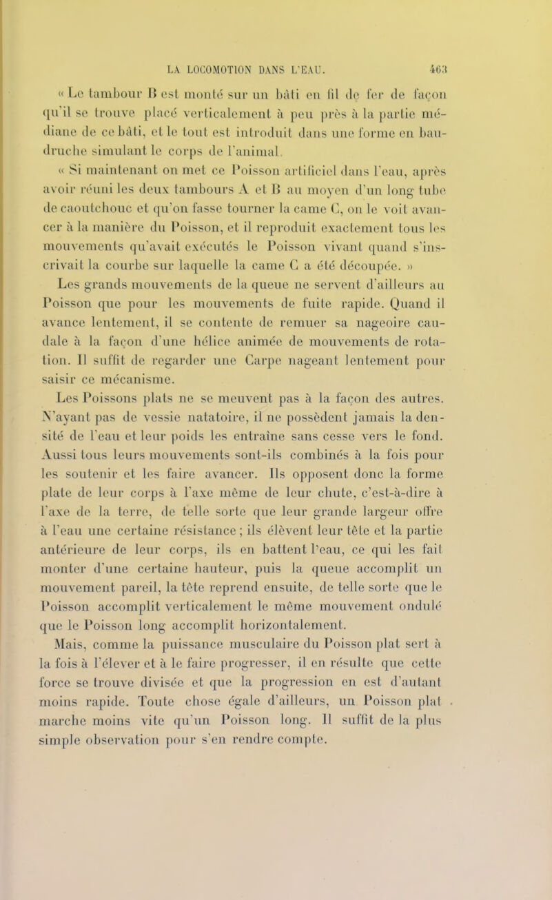 « Le tambour B est monté sur un bâti en lit dç fer de façon qu il se trouve placé verticalement à peu près à la partie mé- diane de ce bâti, et le tout est introduit dans une forme en bau- druche simulant le corps de l'animal. « Si maintenant on met ce Poisson artificiel dans l'eau, après avoir réuni les deux tambours A et B au moyen d’un long tube de caoutchouc et qu'on fasse tourner la came C, on le voit avan- cer à la manière du Poisson, et il reproduit exactement tous les mouvements qu’avait exécutés le Poisson vivant quand s’ins- crivait la courbe sur laquelle la came G a été découpée. » Les grands mouvements de la queue ne servent d’ailleurs au Poisson que pour les mouvements de fuite rapide. Quand il avance lentement, il se contente de remuer sa nageoire cau- dale à la façon d’une hélice animée de mouvements de rota- tion. 11 suffit de regarder une Carpe nageant lentement pour saisir ce mécanisme. Les Poissons plats ne se meuvent pas à la façon des autres. N’ayant pas de vessie natatoire, il ne possèdent jamais la den- sité de l’eau et leur poids les entraîne sans cesse vers le fond. Aussi tous leurs mouvements sont-ils combinés à la fois pour les soutenir et les faire avancer. Ils opposent donc la forme plate de leur corps à l'axe même de leur chute, c’est-à-dire à l'axe de la terre, de telle sorte que leur grande largeur offre à l’eau une certaine résistance; ils élèvent leur tête et la partie antérieure de leur corps, ils en battent Peau, ce qui les fait monter d’une certaine hauteur, puis la queue accomplit un mouvement pareil, la tête reprend ensuite, de telle sorte que le Poisson accomplit verticalement le même mouvement ondulé que le Poisson long accomplit horizontalement. Mais, comme la puissance musculaire du Poisson plat sert à la fois à l’élever et à le faire progresser, il en résulte que cette force se trouve divisée et que la progression en est d’autant moins rapide. Toute chose égale d’ailleurs, un Poisson plat marche moins vite qu’un Poisson long. 11 suffit de la plus simple observation pour s’en rendre compte.