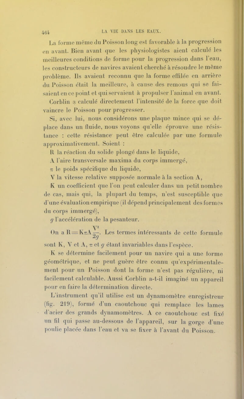 4G4 La forme même du Poisson long est favorable à la progression an avant. Bien avant que les physiologistes aient calculé les meilleures conditions de forme pour la progression dans l'eau, les constructeurs de navires avaient cherché à résoudre le même problème. Ils avaient reconnu que la forme effilée en arrière du Poisson était la meilleure, à cause des remous qui se fai- saient en ce point et qui servaient à propulser l’animal en avant. Corblin a calculé directement l'intensité de la force que doit vaincre le Poisson pour progresser. Si, avec lui, nous considérons une plaque mince qui se dé- place dans un lluide, nous voyons qu’elle éprouve une résis- tance : cette résistance peut être calculée par une formule approximativement. Soient : Il la réaction du solide plongé dans le liquide, A l'aire transversale maxima du corps immergé, x le poids spécifique du liquide, V la vitesse relative supposée normale à la section A, fv un coefficient que l’on peut calculer dans un petit nombre de cas, mais qui, la plupart du temps, n’est susceptible que d’une évaluation empirique (il dépend principalement des formes du corps immergé), g l’accélération de la pesanteur. V2 On a R=KrA . Les termes intéressants de cette formule sont Iv, Y et A, - et g étant invariables dans l'espèce. K se détermine facilement pour un navire qui a une forme géométrique, et ne peut guère être connu qu’expérimentale- ment pour un Poisson dont la forme n'est pas régulière, ni facilement calculable. Aussi Corblin a-t-il imaginé un appareil pour en faire la détermination directe. L'instrument qu'il utilise est un dynamomètre enregistreur (fig. 219), formé d’un caoutchouc qui remplace les lames d’acier des grands dynamomètres. A ce caoutchouc est fixé un fil qui passe au-dessous de l’appareil, sur la gorge d’une poulie placée dans l’eau et va se fixer à l’avant du Poisson.