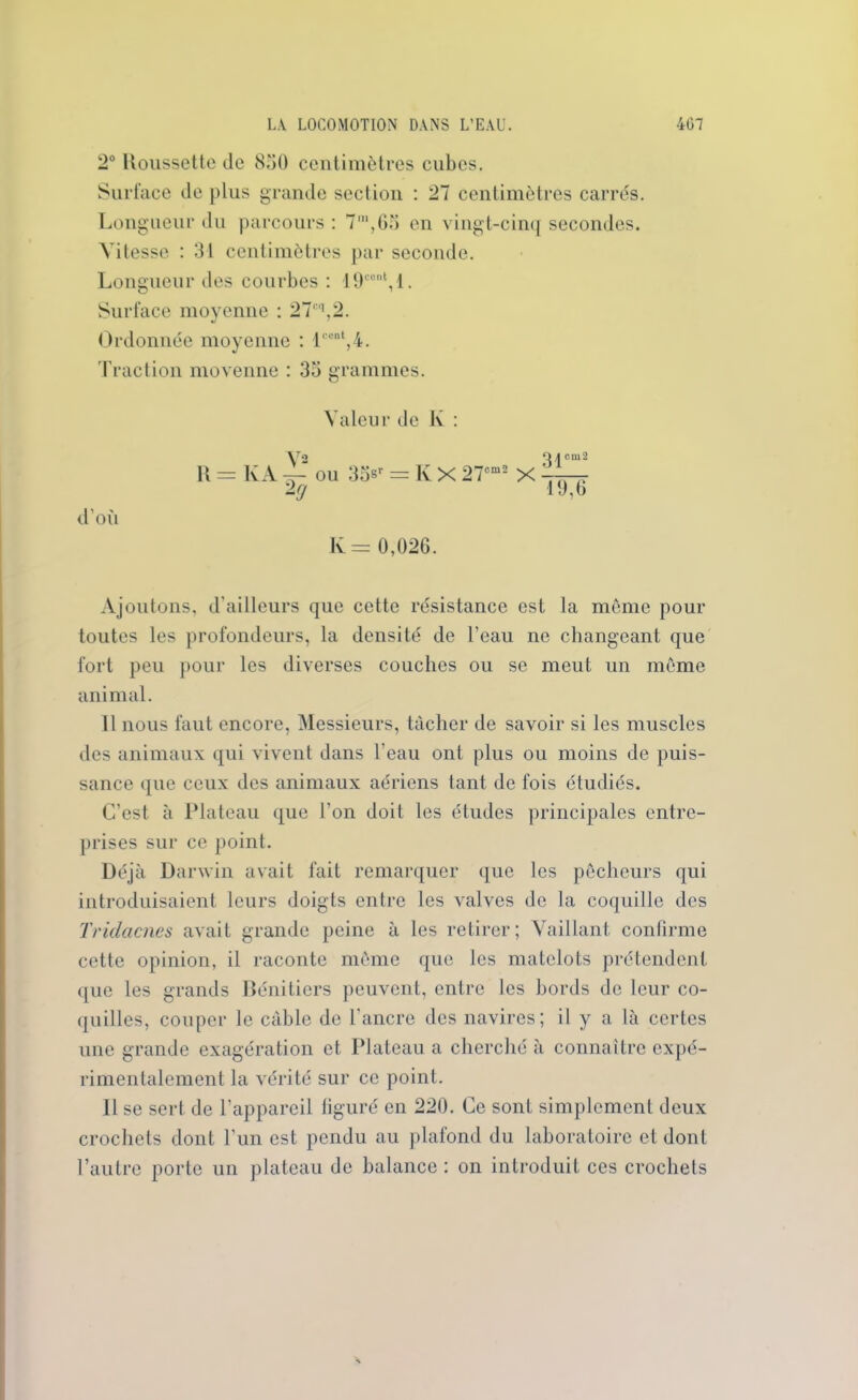 2° Roussette de 850 centimètres cubes. Surface de plus grande section : 27 centimètres carrés. Longueur du parcours : 7m,65 en vingt-cinq secondes. Vitesse : 31 centimètres par seconde. Longueur des courbes : 19cent,l. Surface moyenne : 27cq,2. Ordonnée moyenne : lcent,4. Traction moyenne : 35 grammes. d’où Valeur de K : \r2 Q/|cm2 R = KA 4- ou 35sr = K X 27cm2 X 2g 19,6 K = 0,026. Ajoutons, d’ailleurs que cette résistance est la meme pour toutes les profondeurs, la densité de l’eau ne changeant que fort peu pour les diverses couches ou se meut un môme animal. Il nous faut encore, Messieurs, tâcher de savoir si les muscles des animaux qui vivent dans l’eau ont plus ou moins de puis- sance que ceux des animaux aériens tant de fois étudiés. C’est à Plateau que l’on doit les études principales entre- prises sur ce point. Déjà Darwin avait fait remarquer que les pêcheurs qui introduisaient leurs doigts entre les valves de la coquille des Tridacnes avait grande peine à les retirer; Vaillant confirme cette opinion, il raconte môme que les matelots prétendent que les grands Bénitiers peuvent, entre les bords de leur co- quilles, couper le câble de l'ancre des navires; il y a là certes une grande exagération et Plateau a cherché à connaître expé- rimentalement la vérité sur ce point. Il se sert de l’appareil figuré en 220. Ce sont simplement deux crochets dont l'un est pendu au plafond du laboratoire et dont l’autre porte un plateau de balance : on introduit ces crochets