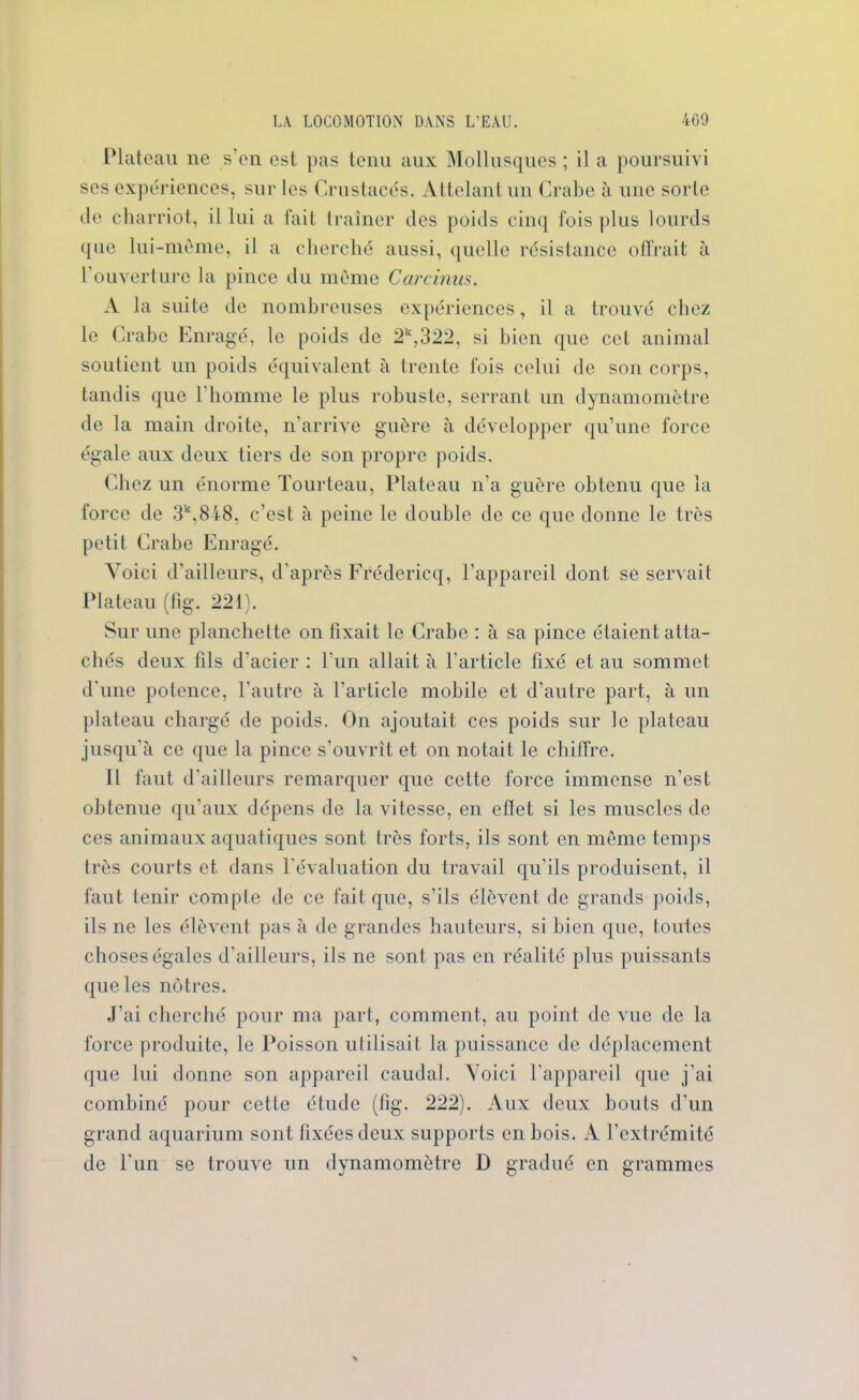 Plateau ne s’en est pas tenu aux Mollusques ; il a poursuivi ses expériences, sur les Crustacés. Attelant un Crabe à une sorte de charriot, il lui a fait traîner des poids cinq fois plus lourds que lui-même, il a cherché aussi, quelle résistance offrait à l’ouverture la pince du même Carcimis. A la suite de nombreuses expériences, il a trouvé chez le Crabe Enragé, le poids do 2k,322, si bien que cet animal soutient un poids équivalent à trente fois celui de son corps, tandis que l’homme le plus robuste, serrant un dynamomètre de la main droite, n’arrive guère à développer qu’une force égale aux deux tiers de son propre poids. Chez un énorme Tourteau, Plateau n'a guère obtenu que la force de 3k,848. c’est à peine le double de ce que donne le très petit Crabe Enragé. Voici d'ailleurs, d’après Frédcricq, l’appareil dont se servait Plateau (fig. 221). Sur une planchette on fixait le Crabe : à sa pince étaient atta- chés deux fils d’acier : l’un allait à l’article fixé et au sommet d’une potence, l’autre à l’article mobile et d’autre part, à un plateau chargé de poids. On ajoutait ces poids sur le plateau jusqu'à ce que la pince s’ouvrit et on notait le chiffre. Il faut d'ailleurs remarquer que cette force immense n’est obtenue qu’aux dépens de la vitesse, en effet si les muscles de ces animaux aquatiques sont très forts, ils sont en même temps très courts et dans l’évaluation du travail qu’ils produisent, il faut tenir compte de ce fait que, s’ils élèvent de grands poids, ils ne les élèvent pas à de grandes hauteurs, si bien que, toutes choses égales d'ailleurs, ils ne sont pas en réalité plus puissants que les nôtres. J’ai cherché pour ma part, comment, au point de vue de la force produite, le Poisson utilisait la puissance de déplacement que lui donne son appareil caudal. Voici l’appareil que j’ai combiné pour cette étude (fig. 222). Aux deux bouts d’un grand aquarium sont fixées deux supports en bois. A l’extrémité de l'un se trouve un dynamomètre D gradué en grammes