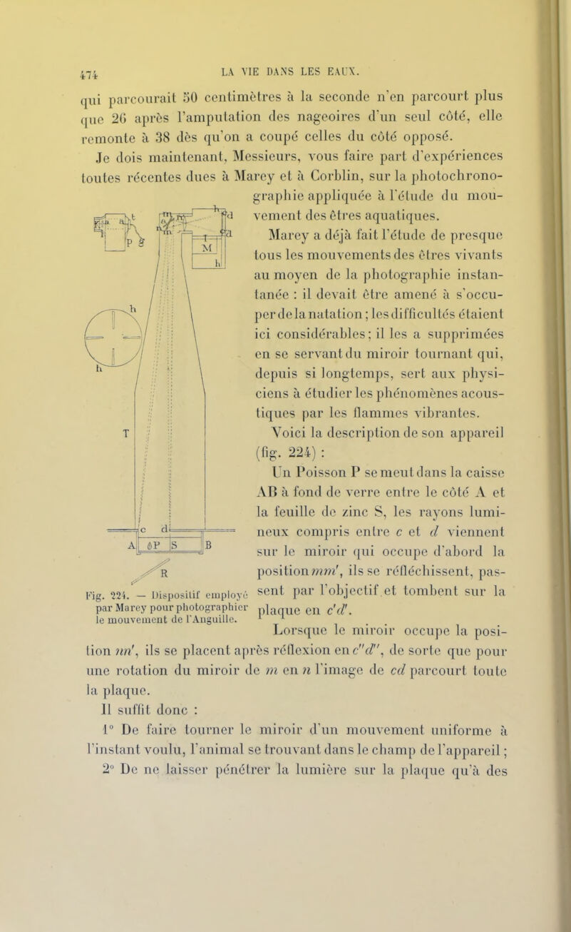 qui parcourait 50 centimètres à la seconde n’en parcourt plus que 20 après l’amputation des nageoires d'un seul côté, elle remonte à 38 dès qu'on a coupé celles du côté opposé. Je dois maintenant, Messieurs, vous faire part d’expériences toutes récentes dues à Marey et à Gorblin, sur la photochrono- graphie appliquée à l'étude du mou- vement des êtres aquatiques. Marey a déjà fait l’étude de presque tous les mouvements des êtres vivants au moyen de la photographie instan- tanée : il devait être amené à s'occu- per de la natation ; les difficultés étaient ici considérables; il les a supprimées en se servant du miroir tournant qui, depuis si longtemps, sert aux physi- ciens à étudier les phénomènes acous- tiques par les flammes vibrantes. Voici la description de son appareil (fig. 224) : Un Poisson P se meut dans la caisse AP à fond de verre entre le côté A et la feuille de zinc S, les rayons lumi- neux compris entre c et d viennent sur le miroir qui occupe d’abord la positionmm', ils se réfléchissent, pas- Fig. 224. — Dispositif employé sent pai 1 objectif et tombent sur la par Marey pour photographier plaque en c'd'. le mouvement de l'Anguille. 11 Lorsque le miroir occupe la posi- tion un', ils se placent après réflexion enc'V/, de sorte que pour une rotation du miroir de m en n l'image de cd parcourt toute la plaque. 11 suffit donc : 1° De faire tourner le miroir d'un mouvement uniforme à l’instant voulu, l'animal se trouvant dans le champ de l’appareil ; 2° De ne laisser pénétrer la lumière sur la plaque qu’à des