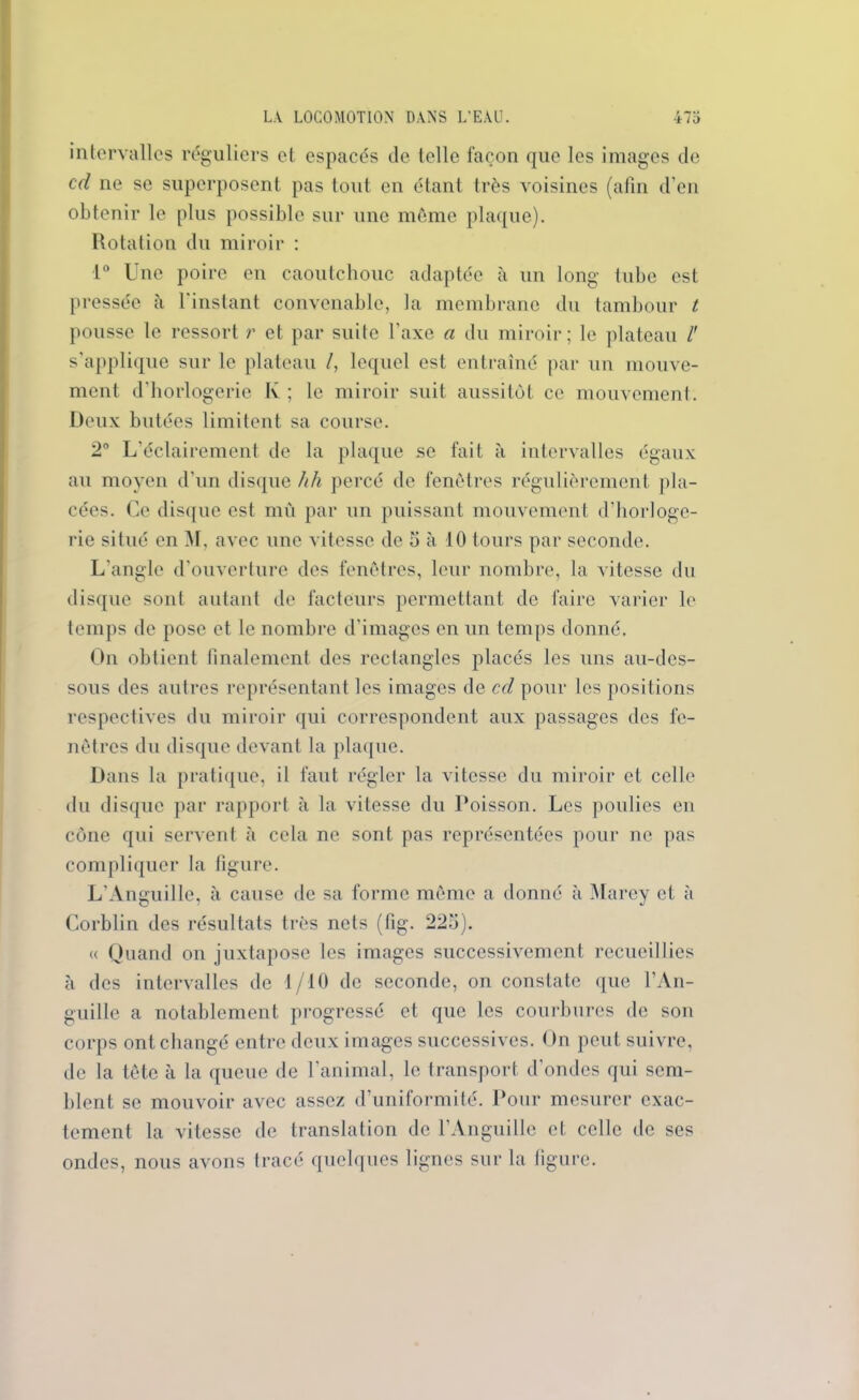 intervalles réguliers et espacés de telle façon que les images de ccl ne se superposent pas tout en étant très voisines (afin d’en obtenir le plus possible sur une môme plaque). Rotation du miroir : 1° Une poire en caoutchouc adaptée à un long tube est pressée à l'instant convenable, la membrane du tambour t pousse le ressort r et par suite l’axe a du miroir; le plateau l' s’applique sur le plateau /, lequel est entraîné par un mouve- ment d’horlogerie K ; le miroir suit aussitôt ce mouvement. Deux butées limitent sa course. 2° L'éclairement de la plaque se fait à intervalles égaux au moyen d’un disque hh percé de fenêtres régulièrement pla- cées. Ce disque est mû par un puissant mouvement d'horloge- rie situé en M, avec une vitesse de 5 à 10 tours par seconde. L’angle d’ouverture des fenêtres, leur nombre, la vitesse du disque sont autant de facteurs permettant de faire varier le temps de pose et le nombre d’images en un temps donné. On obtient finalement des rectangles placés les uns au-des- sous des autres représentant les images de cd pour les positions respectives du miroir qui correspondent aux passages des fe- nêtres du disque devant la plaque. Dans la pratique, il faut régler la vitesse du miroir et celle du disque par rapport à la vitesse du Poisson. Les poulies en cône qui servent à cela ne sont pas représentées pour ne pas compliquer la figure. L'Anguille, à cause de sa forme même a donné à Marey et à Corblin des résultats très nets (fig. 225). « Quand on juxtapose les images successivement recueillies à des intervalles de 1/10 de seconde, on constate que l’An- guille a notablement progressé et que les courbures de son corps ont changé entre deux images successives. On peut suivre, de la tête à la queue de l’animal, le transport d'ondes qui sem- blent se mouvoir avec assez d’uniformité. Pour mesurer exac- tement la vitesse de translation de l’Anguille et celle de ses ondes, nous avons tracé quelques lignes sur la figure.