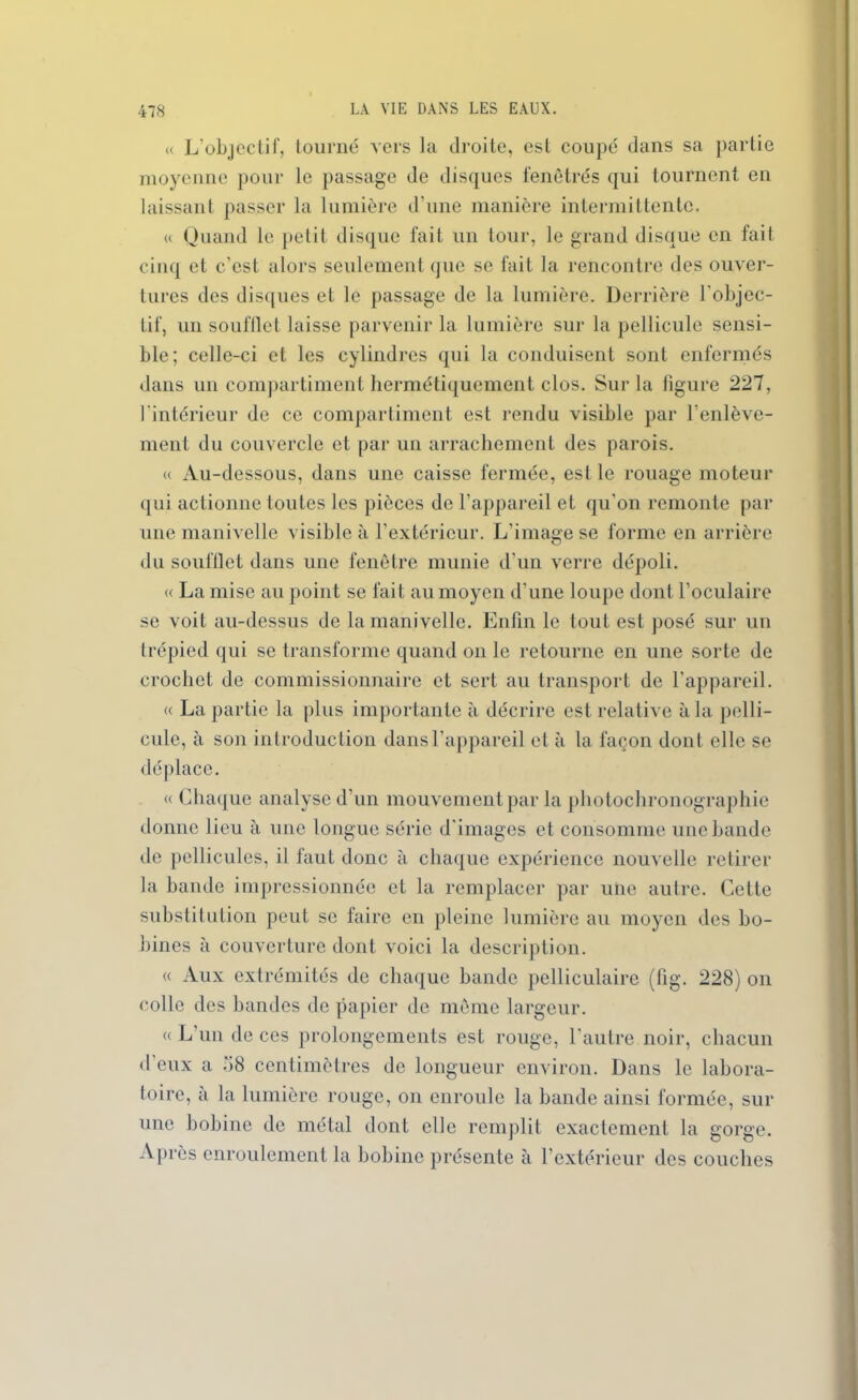 « L’objectif, tourné vers la droite, est coupé dans sa partie moyenne pour le passage de disques fenêtres qui tournent en laissant passer la lumière d’une manière intermittente. « Quand le petit disque fait un tour, le grand disque en fait cinq et c'est alors seulement que se fait la rencontre des ouver- tures des disques et le passage de la lumière. Derrière l'objec- Lif, un soufllet laisse parvenir la lumière sur la pellicule sensi- ble; celle-ci et les cylindres qui la conduisent sont enfermés dans un compartiment hermétiquement clos. Sur la figure 227, l’intérieur de ce compartiment est rendu visible par l’enlève- ment du couvercle et par un arrachement des parois. « Au-dessous, dans une caisse fermée, est le rouage moteur qui actionne toutes les pièces de l’appareil et qu'on remonte par une manivelle visible à l’extérieur. L’image se forme en arrière du soufllet dans une fenêtre munie d’un verre dépoli. « La mise au point se fait au moyen d'une loupe dont l’oculaire se voit au-dessus de la manivelle. Enfin le tout est posé sur un trépied qui se transforme quand on le retourne en une sorte de crochet de commissionnaire et sert au transport de l'appareil. « La partie la plus importante à décrire est relative à la pelli- cule, à son introduction dans l’appareil et à la façon dont elle se déplace. « Chaque analyse d’un mouvement par la photochronographie donne lieu à une longue série d’images et consomme une bande de pellicules, il faut donc à chaque expérience nouvelle retirer la bande impressionnée et la remplacer par une autre. Cette substitution peut se faire en pleine lumière au moyen des bo- bines à couverture dont voici la description. « Aux extrémités de chaque bande pelliculaire (lig. 228) on colle des bandes de papier de même largeur. « L’un de ces prolongements est rouge, l'autre noir, chacun d'eux a 58 centimètres de longueur environ. Dans le labora- toire, à la lumière rouge, on enroule la bande ainsi formée, sur une bobine de métal dont elle remplit exactement la gorge. Après enroulement la bobine présente à l’extérieur des couches