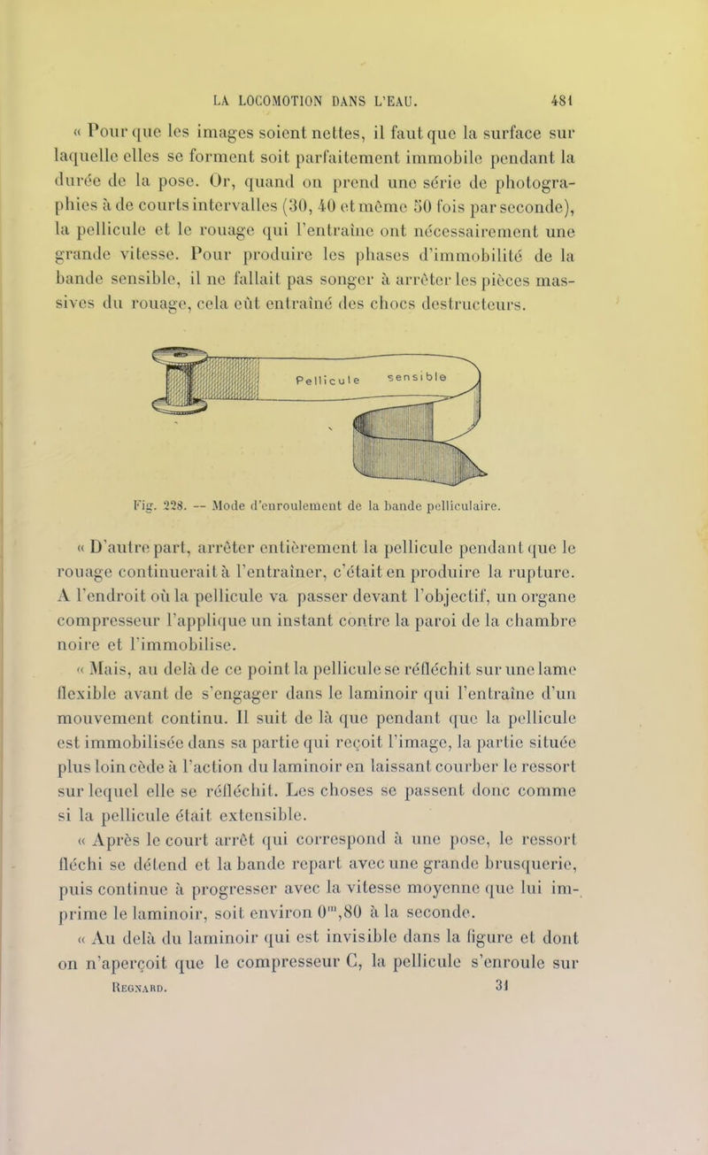 « Pour que les images soient nettes, il faut que la surface sur laquelle elles se forment soit parfaitement immobile pendant la durée de la pose. Or, quand on prend une série de photogra- phies à de courts intervalles (30, 40 et même 50 fois par seconde), la pellicule et le rouage qui l’entraîne ont nécessairement une grande vitesse. Pour produire les phases d’immobilité de la bande sensible, il ne fallait pas songer à arrêter les pièces mas- sives du rouage, cela eut entraîné des chocs destructeurs. Fig. 228. — Mode d’enroulement de la bande pelliculaire. « D'autre part, arrêter entièrement la pellicule pendant que le rouage continuerait à l’entraîner, c’était en produire la rupture. A l'endroit où la pellicule va passer devant l’objectif, un organe compresseur l'applique un instant contre la paroi de la chambre noire et l’immobilise. « Mais, au delà de ce point la pellicule se réfléchit sur une lame ilcxible avant de s'engager dans le laminoir qui l’entraîne d’un mouvement continu. Il suit de là que pendant que la pellicule est immobilisée dans sa partie qui reçoit l'image, la partie située plus loin cède à l’action du laminoir en laissant courber le ressort sur lequel elle se réfléchit. Les choses se passent donc comme si la pellicule était extensible. « Après le court arrêt qui correspond à une pose, le ressort fléchi se détend et la bande repart avec une grande brusquerie, puis continue à progresser avec la vitesse moyenne que lui im- prime le laminoir, soit environ 0*,80 à la seconde. « Au delà du laminoir qui est invisible dans la figure et dont on n’aperçoit que le compresseur C, la pellicule s’enroule sur Regnard. 31