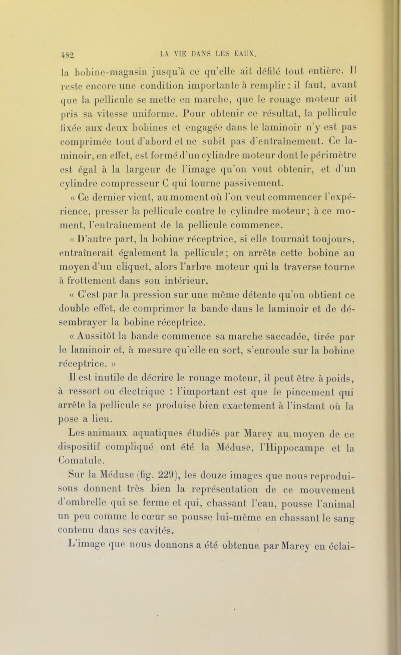 4S2 la bobine-magasin jusqu’à ce qu’elle ait défilé tout entière. Il reste encore une condition importante à remplir : il faut, avant que la pellicule se mette en marche, que le rouage moteur ait pris sa vitesse uniforme. Pour obtenir ce résultat, la pellicule fixée aux deux bobines et engagée dans le laminoir n’y est pas comprimée tout d’abord et ne subit pas d’entraînement. Ce la- minoir, en effet, est formé d’un cylindre moteur dont le périmètre est égal à la largeur de l’image qu’on veut obtenir, et d’un cylindre compresseur C qui tourne passivement. « Ce dernier vient, au moment où l’on veut commencer l’expé- rience, presser la pellicule contre le cylindre moteur; à ce mo- ment, l’entraînement de la pellicule commence. « D’autre part, la bobine' réceptrice, si elle tournait toujours, entraînerait également la pellicule; on arrête cette bobine au moyen d’un cliquet, alors l’arbre moteur qui la traverse tourne à frottement dans son intérieur. « C’est par la pression sur une même détente qu’on obtient ce double effet, de comprimer la bande dans le laminoir et de dé- sembrayer la bobine réceptrice. «Aussitôt la bande commence sa marche saccadée, tirée par le laminoir et, à mesure qu'elle en sort, s’enroule sur la bobine réceptrice. » 11 est inutile de décrire le rouage moteur, il peut être à poids, à ressort ou électrique : l’important est que le pincement qui arrête la pellicule se produise bien exactement à l’instant où la pose a lieu. Les animaux aquatiques étudiés par Marey au moyen de ce dispositif compliqué ont été la Méduse, l’Hippocampe et la Comatule. Sur la Méduse (fig. 229), les douze images que nous reprodui- sons donnent très bien la représentation de ce mouvement d’ombrelle qui se ferme et qui, chassant l’eau, pousse l’animal un peu comme le cœur se pousse lui-même en chassant le sang contenu dans ses cavités. L’image que nous donnons a été obtenue par Marey en éclai-