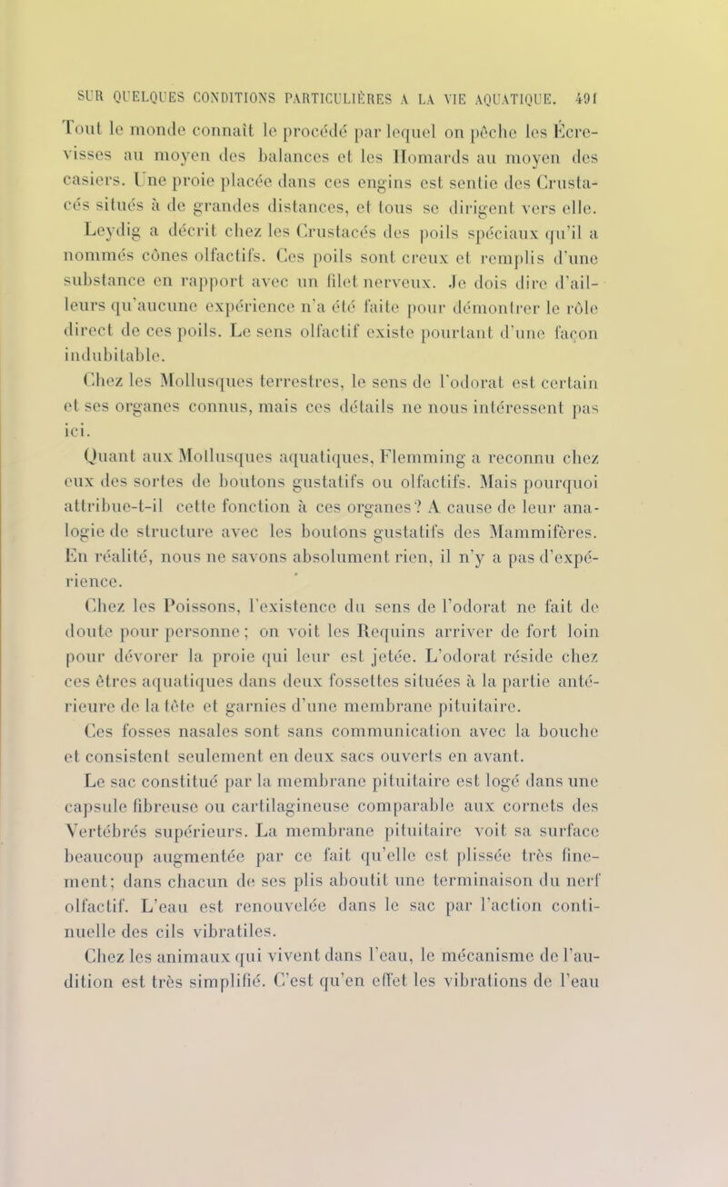 Août le monde connaît le procédé par lequel on pêche les Ecre- visses au moyen des balances et les Homards au moyen des casiers. I ne proie placée dans ces engins est sentie des Crusta- cés situés à de grandes distances, et tous se dirigent \rcrs elle. Leydig a décrit chez les Crustacés des poils spéciaux qu'il a nommés cônes olfactifs. Ces poils sont creux et remplis d’une substance en rapport avec un filet nerveux. Je dois dire d’ail- leurs qu aucune expérience n’a été faite pour démontrer le rôle direct de ces poils. Le sens olfactif existe pourtant d’une façon indubitable. Chez les Mollusques terrestres, le sens de l'odorat est certain et ses organes connus, mais ces détails ne nous intéressent pas ici. Quant aux Mollusques aquatiques, Flemming a reconnu chez eux des sortes de boutons gustatifs ou olfactifs. Mais pourquoi attribue-t-il cette fonction à ces organes? A. cause de leur ana- logie de structure avec les boutons gustatifs des Mammifères. En réalité, nous ne savons absolument rien, il n’y a pas d’expé- rience. Chez les Poissons, l’existence du sens de l’odorat ne fait de doute pour personne; on voit les Requins arriver de fort loin pour dévorer la proie qui leur est jetée. L’odorat réside chez ces êtres aquatiques dans deux fossettes situées à la partie anté- rieure de la tête et garnies d’une membrane pituitaire. Ces fosses nasales sont sans communication avec la bouche et consistent seulement en deux sacs ouverts en avant. Le sac constitué par la membrane pituitaire est logé dans une capsule fibreuse ou cartilagineuse comparable aux cornets des Vertébrés supérieurs. La membrane pituitaire voit sa surface beaucoup augmentée par ce fait qu’elle est plissée très fine- ment; dans chacun de ses plis aboutit une terminaison du nerf olfactif. L’eau est renouvelée dans le sac par l’action conti- nuelle des cils vibratiles. Chez les animaux qui vivent dans l’eau, le mécanisme de l’au- dition est très simplifié. C’est qu’en effet les vibralions de l’eau