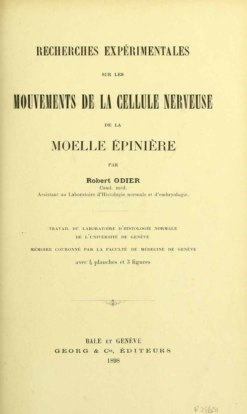 RECHERCHES EXPERIMENTALES SUR LES MOMENTS DE LA CELLULE NERVEUSE DE LA MOELLE ÉPINIÈRE PAR Robert ODIER Cand. méd. Assistant au Laboratoire d'Histologie normale et d'embryologie. TRAVAIL DU LABORATOIRE d’hISTOLOGIE NORMALE DE L’UNIVERSITÉ DE GENEVE MÉMOIRE COURONNÉ PAR LA FACULTÉ DE MÉDECINE DE GENÈVE avec 4 planches et 3 figrires BALE et GENÈVE G E O R G & Cie, ÉDITEURS 1898