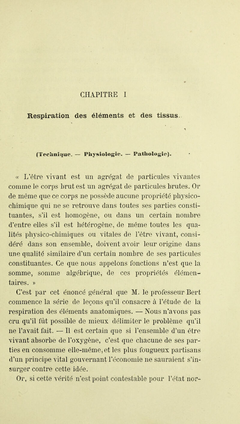 CHAPITRE I Respiration des éléments et des tissus. (Tecîmîque. — Physiologie. — Pathologie). « L'être vivant est un agrégat de particules vivantes comme le corps brut est un agrégat de particules brutes. Or de même que ce corps ne possède aucune propriété ph3^sico- ctiimique qui ne se retrouve dans toutes ses parties consti- tuantes, s'il est homogène, ou dans un certain nombre d'entre elles s'il est hétérogène, de même toutes les qua- lités physico-chimiques ou vitales de l'être vivant, consi- déré dans son ensemble, doivent avoir leur origine dans une qualité similaire d'un certain nombre de ses particules constituantes. Ce que nous appelons fonctions n'est que la somme, somme algébrique, de ces propriétés élémen- taires. » C'est par cet énoncé général que M. le professeur Bert commence la série de leçons qu'il consacre à l'étude de la respiration des éléments anatomiques. — Nous n'avons pas cru qu'il fût possible de mieux délimiter le problème qu'il ne l'avait fait. — Il est certain que si l'ensemble d'un être vivant absorbe de l'oxygène, c'est que chacune de ses par- ties en consomme elle-même, et les plus fougueux partisans d'un principe vital gouvernant l'économie ne sauraient s'in- surger contre cette idée. Or, si cette vérité n'est point contestable pour l'état nor-