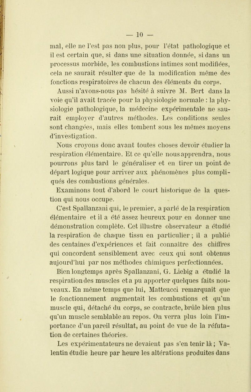 mal, elle ne l'est pas non plus, pour l'état pathologique et il est certain que, si clans une situation donnée, si clans un processus morbide, les combustions intimes sont modifiées, cela ne saurait résulter que de la modification même des fonctions respiratoires de chacun des éléments du corps. Aussi n'avons-nous pas hésité à suivre M. Bert dans la voie qu'il avait tracée pour la physiologie normale : la phy- siologie pathologique, la médecine expérimentale ne sau- rait employer d'autres méthodes. Les conditions seules sont changées, mais elles tombent sous les mêmes moyens d'investigation. Nous croyons donc avant toutes choses devoir étudier la respiration élémentaire. Et ce qu'elle nous apprendra, nous pourrons plus tard le généraliser et en tirer un point de départ logique pour arriver aux phénomènes plus compli- qués des combustions générales. Examinons tout d'abord le court historique de la ques- tion qui nous occupe. C'est Spallanzani qui, le premier, a parlé de la respiration élémentaire et il a été assez heureux pour en donner une démonstration complète. Cet illustre observateur a étudié la respiration de chaque tissu en particulier ; il a publié des centaines d'expériences et fait connaître des chiffres qui concordent sensiblement avec ceux qui sont obtenus aujourd'hui par nos méthodes chimiques perfectionnées. Bien longtemps après Spallanzani, G. Liebig a étudié la respiration des muscles et a pu apporter quelques faits nou- veaux. En même temps que lui, Matteucci remarquait que le fonctionnement augmentait les combustions et qu'un muscle qui, détaché du corps, se contracte, brûle bien plus qu'un muscle semblable au repos. On verra plus loin l'im- portance d'un pareil résultat, au point de vue de la réfuta- tion de certaines théories. Les expérimentateurs ne devaient pas s'en tenir là ; Va- lentin étudie heure par heure les altérations produites dans