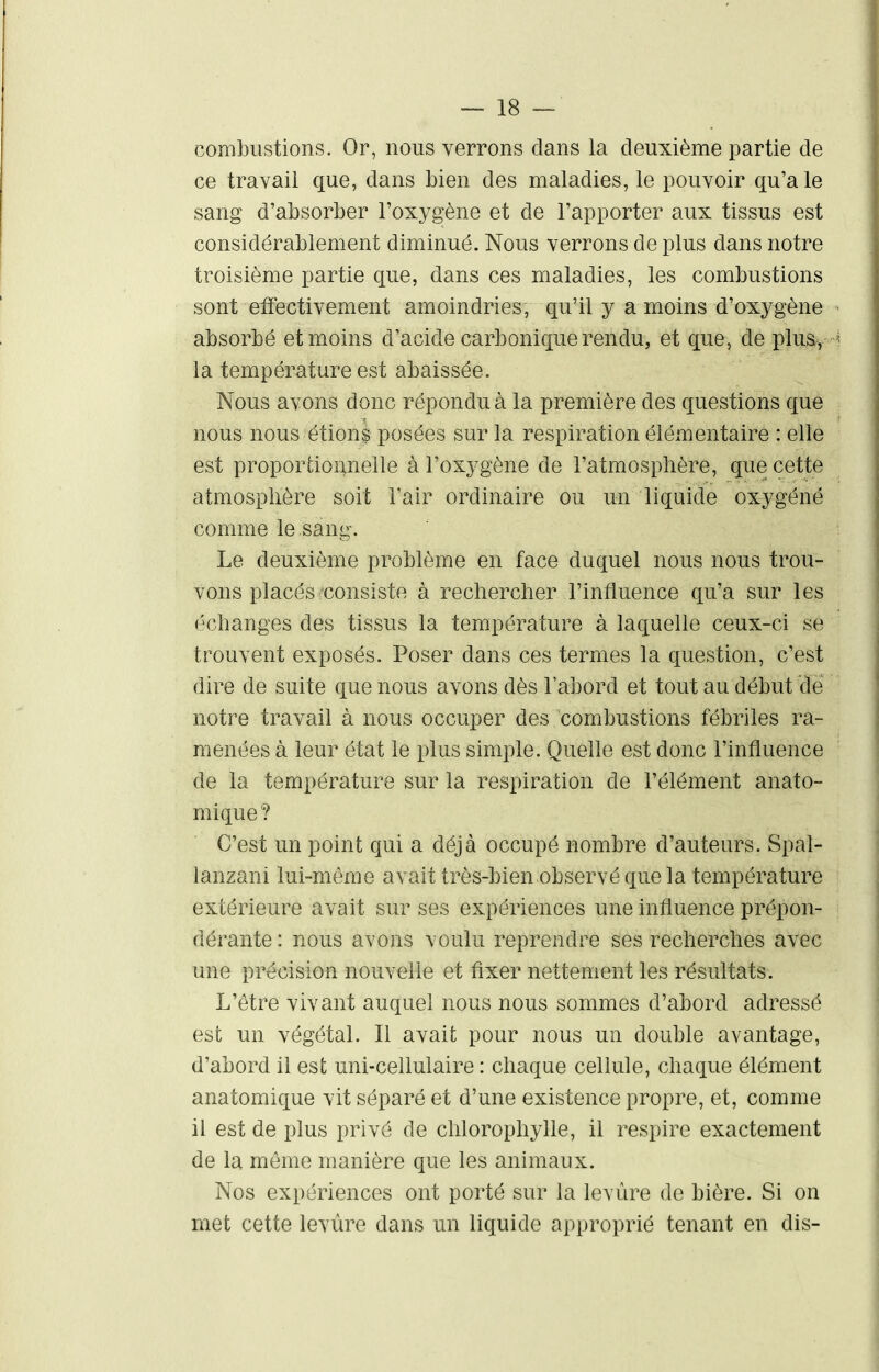 combustions. Or, nous verrons clans la deuxième partie de ce travail que, dans bien des maladies, le pouvoir qu'a le sang d'absorber l'oxygène et de l'apporter aux tissus est considérablement diminué. Nous verrons de plus dans notre troisième partie que, dans ces maladies, les combustions sont effectivement amoindries, qu'il y a moins d'oxygène absorbé et moins d'acide carbonique rendu, et que, de pluSy ^ la température est abaissée. Nous avons donc répondu à la première des questions que nous nous étions posées sur la respiration élémentaire : elle est proportionnelle à l'oxygène de l'atmosphère, que cette atmosphère soit Fair ordinaire ou un liquide oxygéné comme le sang. Le deuxième problème en face duquel nous nous trou- vons placés consiste à rechercher l'influence qu'a sur les échanges des tissus la température à laquelle ceux-ci se trouvent exposés. Poser dans ces termes la question, c'est dire de suite que nous avons dès l'abord et tout au début de notre travail à nous occuper des combustions fébriles ra- menées à leur état le plus simple. Quelle est donc l'influence de la température sur la respiration de l'élément anato- mique? C'est un point qui a déjà occupé nombre d'auteurs. Spal- lanzani lui-même avait très-bien observé que la température extérieure avait sur ses expériences une influence prépon- dérante: nous avons voulu reprendre ses recherches avec une précision nouvelle et fixer nettement les résultats. L'être vivant auquel nous nous sommes d'abord adressé est un végétal. 11 avait pour nous un double avantage, d'abord il est uni-cellulaire : chaque cellule, chaque élément anatomique vit séparé et d'une existence propre, et, comme il est de plus privé de chlorophylle, il respire exactement de la même manière que les animaux. Nos expériences ont porté sur la levure de bière. Si on met cette levùre dans un liquide approprié tenant en dis-