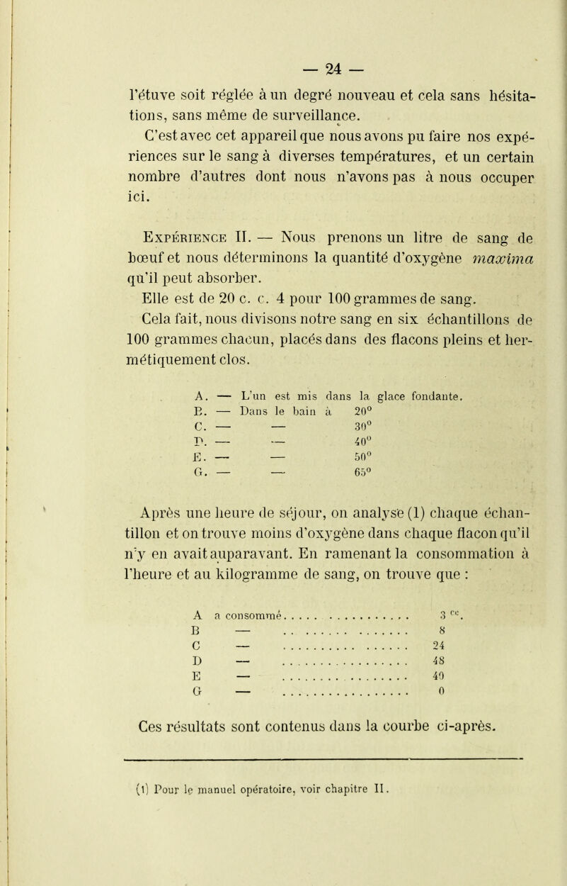 l'étuve soit réglée à un degré nouveau et cela sans hésita- tions, sans même de surveillance. C'est avec cet appareil que nous avons pu faire nos expé- riences sur le sang à diverses températures, et un certain nombre d'autres dont nous n'avons pas à nous occuper ici. Expérience II. — Nous prenons un litre de sang de bœuf et nous déterminons la quantité d'oxygène ynaxima qu'il peut absorber. Elle est de 20 c. c. 4 pour 100 grammes de sang. Cela fait, nous divisons notre sang en six échantillons de 100 grammes chacun, placés dans des flacons pleins et her- métiquement clos. A. — L'un est mis clans la glace fondante. E. — Dans le bain à 20° C. — — 30*^ P. — 40 E. — — 50° G. — — 65° Après une heure de séjour, on analyse (1) chaque échan- tillon et on trouve moins d'oxygène dans chaque flacon qu'il n'y en avait auparavant. En ramenant la consommation à l'heure et au kilogramme de sang, on trouve que : A a consommé , . 3 B — 8 C — 24 D — 48 E — 40 G — 0 Ces résultats sont contenus dans la courbe ci-après. (0 Pour le manuel opératoire, voir chapitre II