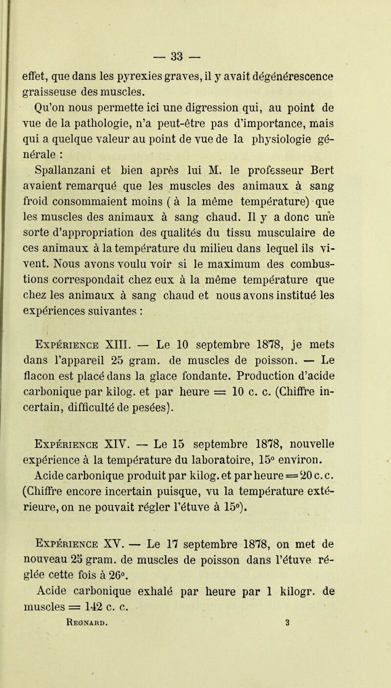 effet, que dans les pyrexies graves, il y avait dégénérescence graisseuse des muscles. Qu'on nous permette ici une digression qui, au point de vue de la pathologie, n'a peut-être pas d'importance, mais qui a quelque valeur au point de vue de la physiologie gé- nérale : Spallanzani et bien après lui M. le professeur Bert avaient remarqué que les muscles des animaux à sang froid consommaient moins (à la même température) que les muscles des animaux à sang chaud. Il y a donc une sorte d'appropriation des qualités du tissu musculaire de ces animaux à la température du milieu dans lequel ils vi- vent. Nous avons voulu voir si le maximum des combus- tions correspondait chez eux à la même température que chez les animaux à sang chaud et nous avons institué les expériences suivantes : Expérience XIII. — Le 10 septembre 1878, je mets dans l'appareil 25 gram. de muscles de poisson. — Le flacon est placé dans la glace fondante. Production d'acide carbonique par kilog. et par heure == 10 c. c. (Chiffre in- certain, difficulté de pesées). Expérience XIV. — Le 15 septembre 18*78, nouvelle expérience à la température du laboratoire, IS'^ environ. Acide carbonique produit par kilog. et par heure = 20 c. c. (Chiffre encore incertain puisque, vu la température exté- rieure, on ne pouvait régler l'étuve à 15°). Expérience XV. — Le 17 septembre 1878, on met de nouveau 25 gram. de muscles de poisson dans l'étuve ré- glée cette fois à 26<>. Acide carbonique exhalé par heure par 1 kilogr. de muscles = 142 ce. Regnard. 3